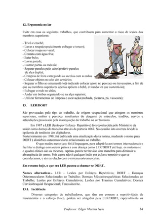 12. Ergonomia no lar

Evite em casa os seguintes trabalhos, que contribuem para aumentar o risco de lesões dos
membros superiores:

- Tricô e crochê;
- Lavar a roupa(especialmente esfregar e torcer);
- Colocar roupa no varal;
- Contato com água fria;
- Bater bolo;
- Lavar parede;
- Lustrar portas ou móveis;
- Segurar panelas pelo cabo(preferir panelas
  de alça dupla);
- Compras de feira carregando as sacolas com as mãos;
- Colocar objetos no alto dos armários;
- Segurar o filho ao amamentá-lo(é indicado colocar apoio no pescoço ou travesseiro, a fim de
que os membros superiores apenas apóiem o bebê, evitando ter que sustentá-lo);
- Esfregar o rodo no chão;
- Andar em ônibus segurando-se na alça superior;
- Utilizar ferramentas de limpeza e escavação(enchada, picareta, pá, vassoura);

13.   LER/DORT

São provocadas pelo tipo do trabalho, de origem ocupacional que atingem os membros
superiores, ombro e pescoço, resultantes do desgaste de músculos, tendões, nervos e
articulações provocado pela inadequação do trabalho ao ser humano.
       Em 1987 a LER (lesão por Esforço Repetitivo) foi reconhecida pelo Ministério da
saúde como doença do trabalho através da portaria 4062. Na ocasião isto ocorreu devido à
epidemia de tendinite dos digitadores.
Posteriormente em 1998, foi publicada uma atualização desta norma, mudando o nome para
DORT ( distúrbios osteomusculares relacionados ao trabalho.
            O que mudou neste caso foi à linguagem, para adaptá-la aos termos internacionais e
facilitar o dialogo com outros paises a essa doença como LER/DORT até hoje. os sintomas e
o quadro clinico são os mesmos. Apenas parece ter havido uma manobra para diminuir a
abrangência do termo. Pois agora não é qualquer lesão por esforço repetitivo que se
consideramos, e sim a relação com o sistema osteomuscular.

Em resumo hoje, o que era LER passou a chamar-se DORT.

Nomes alternativos - LER – Lesões por Esforços Repetitivos; DORT – Doenças
Ósteomusculares Relacionadas ao Trabalho; Doenças Músculoesqueléticas Relacionadas ao
Trabalho; Lesões por Esforços Cumulativos; Lesões por Traumas Cumulativos; Doença
Cervicobraquial Ocupacional; Tenossinovite.
13.1. Incidência
     Diversas categorias de trabalhadores, que têm em comum a repetitividade de
movimentos e o esforço físico, podem ser atingidas pela LER/DORT, especialmente os


                                Professor: Edgar Martins Neto                              34
 