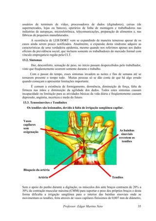 usuários de terminais de vídeo, processadores de dados (digitadores), caixas (de
supermercados, lojas ou bancos), operários de linha de montagem e trabalhadores nas
indústrias de autopeças, microeletrônica, telecomunicações, preparação de alimentos e, nas
fábricas de pequenos manufaturados.
       A ocorrência de LER/DORT vem se expandindo de maneira temerosa apesar de os
casos ainda serem pouco notificados. Atualmente, a expansão desta síndrome adquire as
características de uma verdadeira epidemia, mesmo quando nos referimos apenas aos dados
oficiais da previdência social, que incluem somente os trabalhadores do mercado formal com
vínculo empregatício regido pela CLT.
13.2. Sintomas
       Dor, desconforto, sensação de peso, no início passam despercebidos pelo trabalhador,
visto que freqüentemente ocorrem somente durante o trabalho.
      Com o passar do tempo, esses sintomas invadem as noites e fins de semana até se
tornarem presente o tempo todo. Muitas pessoas só se dão conta de que há algo errado
quando começam a apresentar limitações importante.
      É comum a existência de formigamento, dormência, diminuição de força, falta de
firmeza nas mãos e diminuição da agilidade dos dedos. Todos estes sintomas causam
incapacidade ou limitação para as atividades básicas da vida diária e freqüentemente causam
depressão, angústia, incerteza e medo do futuro.
13.3. Tenossinovites e Tendinites
   Os tendões são lesionados, devido à falta de irrigação sangüínea capilar.



Vasos
capilares
sem
oxigenação                                                                As bainhas
                                                                           sinoviais
                                                                          revestem os
                                                                            tendões




Bloqueio da artéria

            Artéria                                                 Tendões


Sem o apoio do punho durante a digitação, os músculos dos ante braços contraem de 20% a
30% da contração muscular máxima (CMM) para suportar o peso dos próprios braços e desta
forma dificulta a irrigação sangüínea para o interior das bainhas sinoviais onde se
movimentam os tendões, feita através de vasos capilares finíssimos de 0,007 mm de diâmetro,

                               Professor: Edgar Martins Neto                            35
 