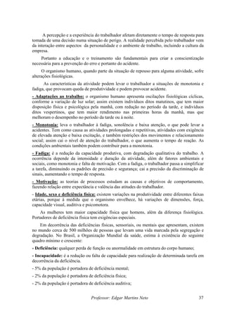 A percepção e a experiência do trabalhador afetam diretamente o tempo de resposta para
tomada de uma decisão numa situação de perigo. A realidade percebida pelo trabalhador vem
da interação entre aspectos da personalidade e o ambiente de trabalho, incluindo a cultura da
empresa.
    Portanto a educação e o treinamento são fundamentais para criar a conscientização
necessária para a prevenção do erro e portanto do acidente.
     O organismo humano, quando parte da situação de repouso para alguma atividade, sofre
alterações fisiológicas.
      As características da atividade podem levar o trabalhador a situações de monotonia e
fadiga, que provocam queda de produtividade e podem provocar acidente.
- Adaptações ao trabalho: o organismo humano apresenta oscilações fisiológicas cíclicas,
conforme a variação de luz solar; assim existem indivíduos ditos matutinos, que tem maior
disposição física e psicológica pela manhâ, com redução no período da tarde, e indivíduos
ditos vespertinos, que tem maior rendimento nas primeiras horas da manhã, mas que
melhoram o desempenho no período da tarde ou á noite.
- Monotonia: leva o trabalhador á fadiga, sonolência e baixa atenção, o que pode levar a
acidentes. Tem como causa as atividades prolongadas e repetitivas, atividades com exigência
de elevada atenção e baixa excitação, e também restrições dos movimentos e relacionamento
social; assim cai o nível de atenção do trabalhador, o que aumenta o tempo de reação. As
condições ambientais também podem contribuir para a monotonia.
- Fadiga: é a redução da capacidade produtiva, com degradação qualitativa do trabalho. A
ocorrência depende da intensidade e duração da atividade, além de fatores ambientais e
sociais, como monotonia e falta de motivação. Com a fadiga, o trabalhador passa a simplificar
a tarefa, diminuindo os padrões de precisão e segurança; cai a precisão da discriminação de
sinais, aumentando o tempo de resposta.
- Motivação: as teorias de processos estudam as causas e objetivos de comportamento,
fazendo relação entre expectância e valência das atitudes do trabalhador.
- Idade, sexo e deficiência física: existem variações na produtividade entre diferentes faixas
etárias, porque à medida que o organismo envelhece, há variações de dimensões, força,
capacidade visual, auditiva e psicomotora.
    As mulheres tem maior capacidade física que homens, além da diferença fisiológica.
Portadores de deficiência física tem exigências especiais.
    Em decorrência das deficiências físicas, sensoriais, ou mentais que apresentam, existem
no mundo cerca de 500 milhões de pessoas que levam uma vida marcada pela segregação e
degradação. No Brasil, a Organização Mundial da saúde, estima à existência do seguinte
quadro mínimo e crescente:
- Deficiência: qualquer perda de função ou anormalidade em estrutura do corpo humano;
- Incapacidade: é a redução ou falta de capacidade para realização de determinada tarefa em
decorrência da deficiência.
- 5% da população é portadora de deficiência mental;
- 2% da população é portadora de deficiência física;
- 2% da população é portadora de deficiência auditiva;


                                Professor: Edgar Martins Neto                              37
 