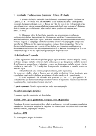 1. Introdução - Fundamentos da Ergonomia – Origem e Evolução

         A primeira definição conhecida de trabalho está escrita nas Sagradas Escrituras em
Gênesis 3: 17b , 19 " Disse, pois, o Senhor Deus ao ser humano: maldita é a terra por tua
causa; em fadiga comerás dela todos os dias da tua vida. Do suor do teu rosto comerás o teu
pão, até que tornes a terra, porque dela foste tomado; pois és pó, e ao pó tornarás". Podemos
deduzir, então, que o trabalho está relacionado à noção geral de sofrimento e pena
(BIBLIA,1995).

       As fábricas do início da Revolução Industrial não apresentavam o melhor dos
ambientes de trabalho. As condições das fábricas eram precárias. Eram ambientes com
péssima iluminação, abafados e sujos. Os salários recebidos pelos trabalhadores eram muito
baixos e chegava-se a empregar o trabalho infantil e feminino. Os empregados chegavam a
trabalhar até 18 horas por dia e estavam sujeitos a castigos físicos dos patrões. Não havia
direitos trabalhistas como, por exemplo, férias, décimo terceiro salário, auxílio doença,
descanso semanal remunerado ou qualquer outro benefício. Quando desempregados, ficavam
sem nenhum tipo de auxílio e passavam por situações de precariedade.

1.1. Definições de Ergonomia

O termo ergonomia é derivado das palavras gregas ergon (trabalho) e nomos (regras). De fato,
na Grécia antiga o trabalho tinha um duplo sentido: ponos que designava o trabalho escravo
de sofrimento e sem nenhuma criatividade e, ergon que designava o trabalho arte de criação,
satisfação e motivação. Tal é o objetivo da ergonomia, transformar o trabalho ponos em
trabalho ergon.
        Não existe ainda uma história, propriamente dita, sobre ergonomia;
Os primeiros estudos sobre o homem em atividade profissional foram realizados por
engenheiros, médicos do trabalho e pesquisadores de diversas áreas de conhecimento.
       O termo ergonomia foi utilizado pela primeira vez, em 1857, pelo polonês W.
Jastrzebowski, que publicou um artigo intitulado “Ensaio de ergonomia ou ciência do trabalho
baseada nas leis objetivas da ciência da natureza”.

O que é ergonomia ? (e não ergonometria e muito menos ergologia)

No sentido etimológico do termo:

Ergonomia significa estudo das leis do trabalho.

Murrel – 1949 – época que iniciou a concepção sobre a Ergonomia:

É conjunto de conhecimentos científicos relativos ao homem e necessário para os engenheiros
conceberem ferramentas, máquinas e conjuntos de trabalhos que possam ser utilizados com
máximo conforto, segurança e eficiência.

Singleton - 1972

É a tecnologia do projeto de trabalho.



                                Professor: Edgar Martins Neto                               4
 