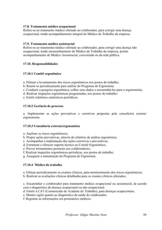 17.8. Tratamento médico ocupacional
Refere-se ao tratamento médico ofertado ao colaborador, para corrigir uma doença
ocupacional, tendo acompanhamento integral do Médico do Trabalho da empresa.


17.9. Tratamento médico assistencial
Refere-se ao tratamento médico ofertado ao colaborador, para corrigir uma doença não
ocupacional, tendo encaminhamento do Médico do Trabalho da empresa, porém
acompanhamento de Médico Assistencial, conveniado ou da rede pública.

17.10. Responsabilidades


17.10.1 Comitê ergonômico

a. Efetuar o levantamento dos riscos ergonômicos nos postos de trabalho;
b. Reunir-se periodicamente para análise do Programa de Ergonomia;
c. Conduzir a pesquisa ergonômica, colher seus dados e encaminhá-los para o ergonomista;
d. Realizar inspeções ergonômicas programadas, nos postos de trabalho;
e. Emitir relatórios estatísticos periódicos.

17.10.2 Gerência de processo

a. Implementar as ações preventivas e corretivas propostas pela consultoria externa/
ergonomista.

17.10.3 Consultoria externa/ergonomista

a. Analisar os riscos ergonômicos;
b. Propor ações preventivas, através do relatório de análise ergonômica;
c. Acompanhar a implantação das ações corretivas e preventivas;
d. Estruturar e oferecer suporte técnico ao Comitê Ergonômico;
e. Prover treinamentos posturais aos colaboradores;
f. Realizar inspeções ergonômicas períodicas, nos postos de trabalho;
g. Assegurar a manutenção do Programa de Ergonomia.

17.10.4 Médico do trabalho

a. Efetuar periodicamente os exames clínicos, para monitoramento dos riscos ergonômicos;
b. Realizar as avaliações clínicas detalhadas para os exames clínicos alterados;

c. Encaminhar o colaborador para tratamento médico ocupacional ou assistencial, de acordo
com o diagnóstico de doença ocupacional ou não ocupacional;
d. Emitir a CAT (Comunicado de Acidente do Trabalho), para doenças ocupacionais;
e. Manter sigilo quanto ao diagnóstico da saúde do colaborador;
f. Registrar as informações em prontuários médicos.



                                Professor: Edgar Martins Neto                              56
 