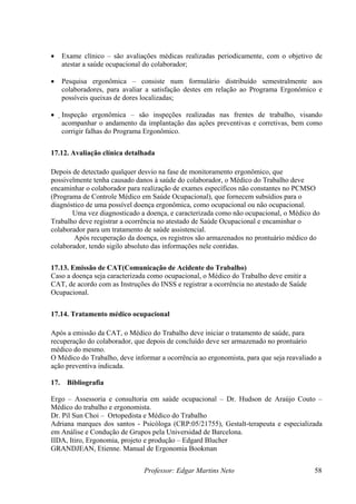 •     Exame clínico – são avaliações médicas realizadas periodicamente, com o objetivo de
      atestar a saúde ocupacional do colaborador;

•     Pesquisa ergonômica – consiste num formulário distribuído semestralmente aos
      colaboradores, para avaliar a satisfação destes em relação ao Programa Ergonômico e
      possíveis queixas de dores localizadas;

•     Inspeção ergonômica – são inspeções realizadas nas frentes de trabalho, visando
       acompanhar o andamento da implantação das ações preventivas e corretivas, bem como
       corrigir falhas do Programa Ergonômico.


17.12. Avaliação clínica detalhada

Depois de detectado qualquer desvio na fase de monitoramento ergonômico, que
possivelmente tenha causado danos à saúde do colaborador, o Médico do Trabalho deve
encaminhar o colaborador para realização de exames específicos não constantes no PCMSO
(Programa de Controle Médico em Saúde Ocupacional), que fornecem subsídios para o
diagnóstico de uma possível doença ergonômica, como ocupacional ou não ocupacional.
       Uma vez diagnosticado a doença, e caracterizada como não ocupacional, o Médico do
Trabalho deve registrar a ocorrência no atestado de Saúde Ocupacional e encaminhar o
colaborador para um tratamento de saúde assistencial.
        Após recuperação da doença, os registros são armazenados no prontuário médico do
colaborador, tendo sigilo absoluto das informações nele contidas.


17.13. Emissão de CAT(Comunicação de Acidente do Trabalho)
Caso a doença seja caracterizada como ocupacional, o Médico do Trabalho deve emitir a
CAT, de acordo com as Instruções do INSS e registrar a ocorrência no atestado de Saúde
Ocupacional.


17.14. Tratamento médico ocupacional

Após a emissão da CAT, o Médico do Trabalho deve iniciar o tratamento de saúde, para
recuperação do colaborador, que depois de concluído deve ser armazenado no prontuário
médico do mesmo.
O Médico do Trabalho, deve informar a ocorrência ao ergonomista, para que seja reavaliado a
ação preventiva indicada.

17.    Bibliografia

Ergo – Assessoria e consultoria em saúde ocupacional – Dr. Hudson de Araújo Couto –
Médico do trabalho e ergonomista.
Dr. Pil Sun Choi – Ortopedista e Médico do Trabalho
Adriana marques dos santos - Psicóloga (CRP:05/21755), Gestalt-terapeuta e especializada
em Análise e Condução de Grupos pela Universidad de Barcelona.
IIDA, Itiro, Ergonomia, projeto e produção – Edgard Blucher
GRANDJEAN, Etienne. Manual de Ergonomia Bookman


                                Professor: Edgar Martins Neto                            58
 