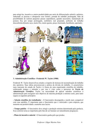 para atingi-las, incentivo a maior produtividade por meio de diferenciação salarial e prêmios,
induzindo as pessoas a ultrapassar seus limites, jornada de trabalho prolongada, falta de
possibilidade de realizar pequenas pausas espontâneas, quando necessário, manutenção de
postura fixa por tempo prolongado, mobiliário mal projetado, ambiente de trabalho
desconfortável(muito seco, muito frio, muito quente, pouco iluminado, barulhento, apertado).




3. Administração Científica - Frederick W. Taylor (1900)

Frederick W. Taylor desenvolveu estudos a respeito de técnicas de racionalização do trabalho
dos operários. Suas idéias preconizavam a prática da divisão do trabalho. A característica
mais marcante do estudo de Taylor é à busca de uma organização científica do trabalho,
enfatizando tempos e métodos e por isso é visto como o precursor da Teoria da
Administração Científica. Taylor via necessidade de aplicar métodos científicos à
administração para assegurar seus objetivos de máxima produção a mínimo custo, para tanto
seguia os seguintes princípios:

- Seleção científica do trabalhador - O funcionário desempenha a tarefa mais compatível
com suas aptidões. É importante para o funcionário que é valorizado e para empresa, que
aumenta sua produtividade e aumenta seus lucros.

- Tempo padrão - O funcionário deve atingir a produção mínima determinada pela gerência.
Esse controle torna-se importante pelo fato do ser humano ser naturalmente preguiçoso.

- Plano de incentivo salarial - O funcionário ganha pelo que produz.


                                Professor: Edgar Martins Neto                              6
 