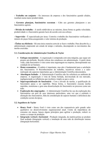 - Trabalho em conjunto - Os interesses da empresa e dos funcionários quando aliados,
resultam numa maior produtividade.

- Gerentes planejam, funcionários executam - Cabe aos gerentes planejarem e aos
funcionários agirem.

- Divisão do trabalho - A tarefa subdivide-se ao máximo, dessa forma se ganha velocidade,
produtividade e o funcionário garante lucro de acordo com seu esforço.

- Supervisão - É especializada por áreas. Controla o trabalho dos funcionários verificando o
número de peças feitas,assegurando o valor mínimo da produção.

- Ênfase na eficiência - Há uma única maneira certa de se fazer o trabalho. Para descobri-la, a
administração empreende um estudo de tempo e métodos, decompondo os movimentos das
tarefas exercidas.

3.1. Considerações da Administração Científica de Taylor

   •   Enfoque mecanicista - A organização é comparada com uma máquina, que segue um
       projeto pré-definido. Recebe críticas dos estudiosos em administração. A partir desta
       visão, cada funcionário é visto como uma engrenagem na empresa, desrespeitando sua
       condição de ser humano.
   •   Homo economicus - O salário é importante, mas não é fundamental para a satisfação
       dos funcionários. O Reconhecimento do trabalho, incentivos morais e a auto-
       realização são aspectos importantes que a Administração Científica desconsidera.
   •   Abordagem fechada - A Administração Científica não faz referência ao ambiente da
       empresa. A organização é vista de forma fechada, desvinculada de seu mercado,
       negligenciando as influências que recebem e impõe ao que a cerca.
   •   Superespecialização do funcionário - Com a divisão de tarefas, a qualificação do
       funcionário passa a ser supérfula. Dessa forma, o funcionário executa tarefas
       repetidas, monótonas e gera uma desarticulação do funcionário no processo como um
       todo.
   •   Exploração dos empregados - A Administração Científica faz uso da exploração dos
       funcionários em prol de seus interesses particulares, uma vez que o estímulo à
       alienação dos funcionários, falta de consideração do aspecto humano e deficiência das
       condições sociais da época.

3.2. Seguidores de Taylor

   •   Henry Ford - Henry Ford é visto como um dos responsáveis pelo grande salto
       qualitativo no desenvolvimento organizacional atual. Ciente da importância do
       consumo em massa, lançou alguns princípios para agilizar a produção, reduzir os
       custos e o tempo de produção.
   •   Integração vertical e horizontal - Produção integrada, da matéria-prima ao produto
       final acabado (Integração vertical) e instalação de uma rede de distribuição imensa
       (Integração horizontal).




                                Professor: Edgar Martins Neto                               7
 