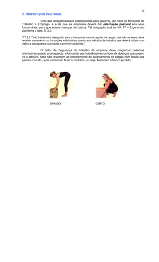 10
2. ORIENTAÇÃO POSTURAL
Uma das obrigatoriedades estabelecidas pelo governo, por meio do Ministério do
Trabalho e Emprego, é a de que as empresas devem dar orientação postural aos seus
funcionários, para que evitem doenças de coluna. Tal obrigação está na NR 17 – Ergonomia,
conforme o item 17.2.3:
“17.2.3.Todo trabalhador designado para o transporte manual regular de cargas, que não as leves, deve
receber treinamento ou instruções satisfatórias quanto aos métodos de trabalho que deverá utilizar com
vistas a salvaguardar sua saúde e prevenir acidentes”.
O Setor de Segurança do trabalho da empresa deve programar palestras
orientativas quanto a tal aspecto, informando aos trabalhadores os tipos de doenças que podem
vir a adquirir, caso não respeitem ao procedimento de levantamento de cargas com flexão das
pernas (correto), pois costumam fazer o contrário, ou seja, flexionam o tronco (errado).
ERRADO CERTO
 