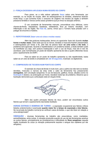 17
2 - FORÇA EXCESSIVA APLICADA NUMA REGIÃO DO CORPO
Para piorar, se a mão estiver aplicando força sobre uma ferramenta, por
exemplo, ou na torção de roupas, além de estrangularmos os tendões, estaremos fazendo
muita força, o que aumenta muito o consumo de oxigênio nos tecidos da região e também
pressiona tendões e nervos contra ossos (problema que já vimos na situação anterior).
O uso constante de ferramentas manuais, pneumáticas e/ou elétricas, como
chaves-de-fenda, raspadeiras, lixadeiras, rebitadeiras, leva ao mesmo resultado, com
inflamação e dor da região. Na Foto 02, acima, vimos que o Torneiro fazia pressão com o
polegar de encontro à madeira.
3 - REPETITIVIDADE (fazer uma só coisa e muitas vezes)
Além das posturas inadequadas, temos um agravante: fazer isto durante muitas
horas e muitas vezes. Claro está que se os nervos, tendões e músculos ficarem pressionados
e estrangulados por horas a fio, pelo fato da pessoa fazer só uma coisa o dia todo, o
problema será agravado. Quando a repetitividade é um problema isolado, a lesão também pode
se manifestar (ou seja, sem postura inadequada e sem o uso da força), mas isto é raro de
acontecer, pois normalmente um posto de trabalho apresenta de dois a quatro diferentes riscos
para o aparecimento de DORT.
Para se saber se um posto de trabalho apresenta ou não repetitividade, basta
saber se um ciclo da tarefa é completado em até 30 segundos. Exemplo: os digitadores.
4 - COMPRESSÃO DE TECIDOS NUM PONTO DO CORPO
O exemplo da chave-de-fenda é muito bom, pois a palma da mão terá os tecidos
(tendões, músculos e nervos) da área onde o cabo da ferramenta fica pressionando
esmagados, sem circulação sangüínea. O uso de tesouras, gatilhos, travas, alicates (como na
Ilustração 6 abaixo), se prolongado por horas, resultará neste tipo de problema. Observe que a
ilustração demonstra que a articulação está em ângulo-limite.
Além dos quatro principais fatores de risco, podem ser encontrados outros
fatores que tornam o aparecimento das lesões facilitado:
HORAS EXTRAS E DOBRAS DE TURNO - a exposição ocupacional aos fatores críticos
listados anteriormente é acentuada quanto maior for o tempo de exposição a tais fatores.
Se na jornada de trabalho normal já se verificam casos de lesões, o que não dizer em relação a
uma sobrejornada?
VIBRAÇÃO - diversas ferramentas de trabalho são pneumáticas, como marteletes,
esmerilhadeiras, entre outras. A vibração produzida quando do uso de tais ferramentas acentua
os outros fatores, principalmente se considerarmos a dificuldade do fluxo sangüíneo naquela
região localizada do corpo (a vibração praticamente expulsa o sangue dos capilares por ela
atingidos).
 