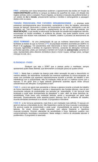 18
FRIO - ambientes com baixa temperatura aceleram o aparecimento das lesões em função da
VASOCONSTRIÇÃO periférica (o sangue se desloca da superfície do corpo, em direção dos
órgãos centrais, como o coração). Pouco irrigados, os tecidos e músculos da periferia tendem a
um estado de dor e tensão, pressionando bainhas e tendões e estrangulando a passagem
destes entre os ossos.
TENSÃO PROVOCADA POR FATORES ORGANIZACIONAIS - a empresa pode
pressionar psicologicamente seus funcionários, aumentando o ritmo de trabalho, eliminando
pausas de repouso, diminuindo o número de funcionários numa seção, restringindo o uso de
sanitários, etc. Tais fatores aumentam o aparecimento de dor no corpo das pessoas, por
INSATISFAÇÃO, o que resulta na eliminação da liberação de substâncias analgésicas naturais,
encontradas no líquido encefálico. A ausência de pausas, nas quais poderia ocorrer uma
recuperação dos tecidos mais solicitados no trabalho, acelera o processo de lesionamento de
tais tecidos.
SEXO FEMININO - há uma predisposição de que as mulheres desenvolvam com mais
facilidade as lesões do que os homens (77% da população brasileira acometida por DORTs no
Brasil é de mulheres). Tal característica está relacionada à menor resistência verificada nos
músculos, ligamentos e tendões do organismo feminino, acrescida de alterações hormonais
profundas (gravidez, pílula, por exemplo) e também em função da sobrejornada cumprida em
casa, representada pelos afazeres domésticos (lavar e torcer roupas, esfregar pisos, carregar
crianças no colo, etc.).
6) DOENÇAS - FASES
Qualquer que seja o DORT que a pessoa venha a manifestar, sempre
apresentará quatro fases distintas, que demonstram a evolução (piora) do quadro clínico:
FASE I - Nesta fase o portador da doença pode referir sensação de peso e desconforto no
membro afetado, dor espontânea localizada nos membros superiores ou cintura escapular, as
vezes com pontadas que aparecem esporadicamente durante a jornada de trabalho e sem
interferência com a produtividade. Não há irradiação nítida de dor e a melhora ocorre com o
repouso. É em geral leve e fugaz estando geralmente ausentes alguns sinais clínicos
característicos das afecções. O prognóstico é bom.
FASE II - a dor é em geral mais persistente e intensa e aparece durante a jornada de trabalho
de forma intermitente. É tolerável e permite o desempenho das funções laborais, mas já com
reconhecida redução de produtividade nos períodos de exacerbação. A dor torna-se mais
localizada e pode estar acompanhada de parestesia* e calor, além de leves distúrbios de
sensibilidade. Pode haver uma irradiação definida, sendo a recuperação em geral mais
demorada. Ocasionalmente pode aparecer quadro doloroso fora do ambiente de trabalho,
durante atividades domésticas e ou sociais. O prognóstico é favorável.
FASE III - a dor torna-se persistente, mais forte e com irradiação mais definida. O repouso em
geral só atenua a intensidade da dor. São freqüentes a perda de força muscular e parestesias.
Há sensível queda de produtividade e pode surgir impossibilidade de exercer as funções
laborais. Os sinais clínicos estão presentes, com edema freqüente e hipertonia
muscular constante. Ocorrem alterações de sensibilidade e força. Aparecem quadros com
comprometimento neurológico compressivo. Neste estágio o retorno às atividades laborais é
problemático. O prognóstico é reservado.
 