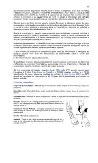 22
No dimensionamento do posto de trabalho, deve-se avaliar as exigências a que está submetido
o trabalhador (visuais, articulares, circulatórias, antropométricas, etc.) e as exigências que estão
relacionadas com a tarefa, ao material e à organização da empresa. Por exemplo, deve-se
adequar o mobiliário e os equipamentos de modo a reduzir a intensidade dos esforços
aplicados e corrigir posturas desfavoráveis, valorizando a alternância postural (flexibilidade).
Sabe-se que os confortos térmico, visual e acústico favorecem a adoção de gestos de ação,
observação e comunicação, garantindo o cumprimento da atividade com menor desgaste físico
e mental, e maior eficiência e segurança para os trabalhadores. Veremos em detalhes a
abordagem postural dos trabalhadores na Aula 4.
Quanto à organização do trabalho, deve-se permitir que o trabalhador possa agir individual e
coletivamente sobre o conteúdo do trabalho, a divisão das tarefas, a divisão dos homens e as
relações que mantêm entre si. A divisão das tarefas vai do seu conteúdo ao modo operatório e
ao que é prescrito pela organização do trabalho.
A Norma Regulamentadora 17 estabelece que nas atividades que exijam sobrecarga muscular
estática ou dinâmica do pescoço, ombros, dorso e membros superiores e inferiores, a partir da
análise ergonômica do trabalho, deve ser observado o seguinte:
a) todo sistema de avaliação de desempenho para efeito de remuneração e vantagens de
qualquer espécie deve levar em consideração as repercussões sobre a saúde dos
trabalhadores;
b) devem ser incluídas pausas de descanso.
O resultado do programa de prevenção depende da participação e compromisso dos diferentes
profissionais da empresa: trabalhadores, supervisores, cipeiros, engenheiros e técnicos de
segurança do trabalho, médico do trabalho, gerentes e diretores.
Os dois programas obrigatórios previstos desde 1.994 pelo MTE também devem estar
integrados à Análise Ergonômica do Trabalho: o PCMSO (exames médicos) e o PPRA
(identificação de riscos, adoção de medidas de controle). A Nota Técnica 060/01 do MTE
deverá ser consultada em conjunto com a NR 17 (estes dois diplomas legais se encontram no
final da apostila).
PEQUENO GLOSSÁRIO:
Compressão do nervo mediano – Inflamação que envolve músculos e tendões contíguos ao nervo mediano, que passa a ser
pressionado.
Epicondilite medial – Inflamação de fáscias, tecidos sinoviais e tendões na região dos músculos flexores do carpo (punho) no
cotovelo.
Epicondilite lateral – Inflamação de fáscias, tecidos sinoviais e tendões na região dos músculos extensores do carpo (punho)
no cotovelo.
Pronação – Posição na qual o antebraço permanece na posição horizontal, com a
palma da mão voltada para baixo. Os dedos podem estar abertos ou fechados. Ver
ilustração ao lado "b".
Síndrome do Pronador Redondo – ocorre pela compressão do nervo mediano
abaixo da prega do cotovelo, com dor na região proximal do antebraço e nos três
primeiros dedos.
Sinovite – Inflamação de tecidos sinoviais.
Supinação - Posição na qual o antebraço permanece na posição horizontal, com a
palma da mão voltada para cima. Os dedos podem estar abertos ou fechados. Ver
ilustração ao lado "a".
 