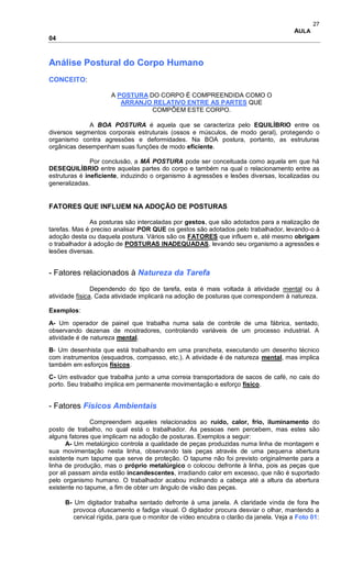 27
AULA
04
Análise Postural do Corpo Humano
CONCEITO:
A POSTURA DO CORPO É COMPREENDIDA COMO O
ARRANJO RELATIVO ENTRE AS PARTES QUE
COMPÕEM ESTE CORPO.
A BOA POSTURA é aquela que se caracteriza pelo EQUILÍBRIO entre os
diversos segmentos corporais estruturais (ossos e músculos, de modo geral), protegendo o
organismo contra agressões e deformidades. Na BOA postura, portanto, as estruturas
orgânicas desempenham suas funções de modo eficiente.
Por conclusão, a MÁ POSTURA pode ser conceituada como aquela em que há
DESEQUILÍBRIO entre aquelas partes do corpo e também na qual o relacionamento entre as
estruturas é ineficiente, induzindo o organismo à agressões e lesões diversas, localizadas ou
generalizadas.
FATORES QUE INFLUEM NA ADOÇÃO DE POSTURAS
As posturas são intercaladas por gestos, que são adotados para a realização de
tarefas. Mas é preciso analisar POR QUE os gestos são adotados pelo trabalhador, levando-o à
adoção desta ou daquela postura. Vários são os FATORES que influem e, até mesmo obrigam
o trabalhador à adoção de POSTURAS INADEQUADAS, levando seu organismo a agressões e
lesões diversas.
- Fatores relacionados à Natureza da Tarefa
Dependendo do tipo de tarefa, esta é mais voltada à atividade mental ou à
atividade física. Cada atividade implicará na adoção de posturas que correspondem à natureza.
Exemplos:
A- Um operador de painel que trabalha numa sala de controle de uma fábrica, sentado,
observando dezenas de mostradores, controlando variáveis de um processo industrial. A
atividade é de natureza mental.
B- Um desenhista que está trabalhando em uma prancheta, executando um desenho técnico
com instrumentos (esquadros, compasso, etc.). A atividade é de natureza mental, mas implica
também em esforços físicos.
C- Um estivador que trabalha junto a uma correia transportadora de sacos de café, no cais do
porto. Seu trabalho implica em permanente movimentação e esforço físico.
- Fatores Físicos Ambientais
Compreendem aqueles relacionados ao ruído, calor, frio, iluminamento do
posto de trabalho, no qual está o trabalhador. As pessoas nem percebem, mas estes são
alguns fatores que implicam na adoção de posturas. Exemplos a seguir:
A- Um metalúrgico controla a qualidade de peças produzidas numa linha de montagem e
sua movimentação nesta linha, observando tais peças através de uma pequena abertura
existente num tapume que serve de proteção. O tapume não foi previsto originalmente para a
linha de produção, mas o próprio metalúrgico o colocou defronte à linha, pois as peças que
por ali passam ainda estão incandescentes, irradiando calor em excesso, que não é suportado
pelo organismo humano. O trabalhador acabou inclinando a cabeça até a altura da abertura
existente no tapume, a fim de obter um ângulo de visão das peças.
B- Um digitador trabalha sentado defronte à uma janela. A claridade vinda de fora lhe
provoca ofuscamento e fadiga visual. O digitador procura desviar o olhar, mantendo a
cervical rígida, para que o monitor de vídeo encubra o clarão da janela. Veja a Foto 01:
 