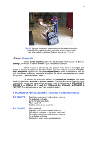 29
Foto 02: Bancada de trabalho para estanhar contatos eletromecânicos:
O operário flexiona toda a coluna para obter alcance dos contatos,
pois a bancada é muito baixa (Estatura do operário = 1,90 m).
- Fatores Temporais
São de grande importância, derivados de atividades desenvolvidas sob pressão
de tempo, em função da tensão nervosa à qual o trabalhador se expõe.
Vamos imaginar a situação de uma operária numa linha de montagem com
esteira: O controle da velocidade da esteira rolante que corre junto às bancadas de trabalho
não é da operária, sujeitando-a à velocidade imposta por sua chefia. Ela sabe muito bem que
se a velocidade é aumentada na linha de montagem, um “recado” está sendo enviado à todas
as operárias: “TRABALHEM MAIS RÁPIDO”.
Tal situação às leva muitas vezes a um descontrole emocional, pois estão
sendo pressionadas a aumentar o ritmo de trabalho. Esta situação costuma fazer com que a
concentração mental das trabalhadoras aumente muito, implicando-as a APROXIMAR O
TRONCO E A CABEÇA AO PLANO DE TRABALHO DA BANCADA, ALTERANDO A
POSTURA. É uma tentativa de se ficar “mais perto do trabalho”.
O TRABALHO NA POSTURA SENTADA - CONCEITOS A SEREM RESPEITADOS:
1) O ASSENTO: Superfície macia, com revestimento em espuma;
Forração lisa, perfurada;
Borda frontal arredondada;
Altura regulável;
Giratório (sempre que possível).
2) O ENCOSTO: Altura regulável;
Inclinável, conforme movimentos do tronco;
Definição da inclinação (+ ou - ereto, com trava);
Superfície macia, com revestimento em espuma;
Forração lisa, perfurada;
Espaço livre para a região sacrococigeana.
 