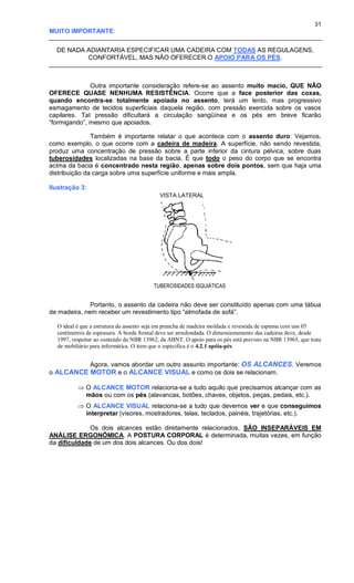 31
MUITO IMPORTANTE:
DE NADA ADIANTARIA ESPECIFICAR UMA CADEIRA COM TODAS AS REGULAGENS,
CONFORTÁVEL, MAS NÃO OFERECER O APOIO PARA OS PÉS.
Outra importante consideração refere-se ao assento muito macio, QUE NÃO
OFERECE QUASE NENHUMA RESISTÊNCIA. Ocorre que a face posterior das coxas,
quando encontra-se totalmente apoiada no assento, terá um lento, mas progressivo
esmagamento de tecidos superficiais daquela região, com pressão exercida sobre os vasos
capilares. Tal pressão dificultará a circulação sangüínea e os pés em breve ficarão
“formigando”, mesmo que apoiados.
Também é importante relatar o que acontece com o assento duro: Vejamos,
como exemplo, o que ocorre com a cadeira de madeira. A superfície, não sendo revestida,
produz uma concentração de pressão sobre a parte inferior da cintura pélvica, sobre duas
tuberosidades localizadas na base da bacia. É que todo o peso do corpo que se encontra
acima da bacia é concentrado nesta região, apenas sobre dois pontos, sem que haja uma
distribuição da carga sobre uma superfície uniforme e mais ampla.
Ilustração 3:
Portanto, o assento da cadeira não deve ser constituído apenas com uma tábua
de madeira, nem receber um revestimento tipo “almofada de sofá”.
O ideal é que a estrutura do assento seja em prancha de madeira moldada e revestida de espuma com uns 05
centímetros de espessura. A borda frontal deve ser arredondada. O dimensionamento das cadeiras deve, desde
1997, respeitar ao conteúdo da NBR 13962, da ABNT. O apoio para os pés está previsto na NBR 13965, que trata
de mobiliário para informática. O item que o especifica é o 4.2.1 apóia-pés.
Agora, vamos abordar um outro assunto importante: OS ALCANCES. Veremos
o ALCANCE MOTOR e o ALCANCE VISUAL e como os dois se relacionam.
 O ALCANCE MOTOR relaciona-se a tudo aquilo que precisamos alcançar com as
mãos ou com os pés (alavancas, botões, chaves, objetos, peças, pedais, etc.).
 O ALCANCE VISUAL relaciona-se a tudo que devemos ver e que conseguimos
interpretar (visores, mostradores, telas, teclados, painéis, trajetórias, etc.).
Os dois alcances estão diretamente relacionados, SÃO INSEPARÁVEIS EM
ANÁLISE ERGONÔMICA. A POSTURA CORPORAL é determinada, muitas vezes, em função
da dificuldade de um dos dois alcances. Ou dos dois!
VISTA LATERAL
TUBEROSIDADES ISQUIÁTICAS
 