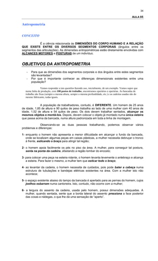 34
AULA 05
Antropometria
CONCEITO
É a ciência relacionada às DIMENSÕES DO CORPO HUMANO E A RELAÇÃO
QUE EXISTE ENTRE OS DIVERSOS SEGMENTOS CORPORAIS (ângulos entre os
segmentos das articulações). As dimensões antropométricas estão diretamente envolvidas com
ALCANCES MOTORES e POSTURAS de um indivíduo.
OBJETIVOS DA ANTROPOMETRIA
- Para que as dimensões dos segmentos corporais e dos ângulos entre estes segmentos
são levantadas?
- Por que é importante conhecer as diferenças dimensionais existentes entre uma
população?
Vamos responder a tais questões fazendo uso, inicialmente, de um exemplo. Vamos supor que
numa linha de produção, com 100 postos de trabalho, encontramos operários e operárias. As bancadas de
trabalho são fixas (sempre a mesma altura, sempre a mesma profundidade, etc.) e as cadeiras usadas são do
mesmo fabricante, todas iguais.
A população de trabalhadores, contudo, é DIFERENTE. Um homem de 25 anos
de idade, 1,85 de altura e 90 quilos de peso trabalha ao lado de uma mulher com 40 anos de
idade, 1,52 de altura e 54 quilos de peso. Os dois devem trabalhar sentados, alcançar os
mesmos objetos e montá-los. Depois, devem colocar o objeto já montado numa única esteira
que passa acima da bancada, numa altura padronizada em toda a linha de montagem.
Observando-se as duas pessoas trabalhando, podemos observar vários
problemas e diferenças:
1- enquanto o homem não apresenta a menor dificuldade em alcançar o fundo da bancada,
onde se localizam algumas peças em caixas plásticas, a mulher necessita debruçar o tronco
à frente, esticando o braço para atingir tal região;
2- o homem apoia facilmente os pés no piso da área. A mulher, para conseguir tal postura,
senta na ponta da cadeira, afastando a região lombar do encosto;
3- para colocar uma peça na esteira rolante, o homem levanta levemente o antebraço e alcança
a esteira. Para fazer o mesmo, a mulher tem que esticar todo o braço;
4- ao levantar da cadeira, o homem necessita de cuidados, pois pode bater a cabeça numa
estrutura de tubulações e bandejas elétricas existentes na área. Com a mulher isto não
acontece;
5- o espaço existente abaixo do tampo da bancada é apertado para as pernas do homem, cujos
joelhos esbarram numa cantoneira. Isto, contudo, não ocorre com a mulher;
6- a largura do assento da cadeira, usada pelo homem, possui dimensões adequadas. A
mulher, quando sentada, sente que a borda lateral do assento pressiona a face posterior
das coxas e nádegas, o que lhe dá uma sensação de “aperto”.
 
