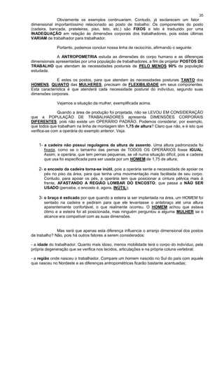 35
Obviamente os exemplos continuariam. Contudo, já esclarecem um fator
dimensional importantíssimo relacionado ao posto de trabalho: Os componentes do posto
(cadeira, bancada, prateleiras, piso, teto, etc.) são FIXOS e isto é traduzido por uma
INADEQUAÇÃO em relação às dimensões corporais dos trabalhadores, pois estas últimas
VARIAM de trabalhador para trabalhador.
Portanto, podemos concluir nossa linha de raciocínio, afirmando o seguinte:
A ANTROPOMETRIA estuda as dimensões do corpo humano e as diferenças
dimensionais apresentadas por uma população de trabalhadores, a fim de projetar POSTOS DE
TRABALHO que atendam às necessidades posturais de PELO MENOS 90% da população
estudada.
E estes os postos, para que atendam às necessidades posturais TANTO dos
HOMENS, QUANTO das MULHERES, precisam de FLEXIBILIDADE em seus componentes.
Esta característica é que atenderá cada necessidade postural do indivíduo, segundo suas
dimensões corporais.
Vejamos a situação da mulher, exemplificada acima.
Quando a área de produção foi projetada, não se LEVOU EM CONSIDERAÇÃO
que a POPULAÇÃO DE TRABALHADORES apresenta DIMENSÕES CORPORAIS
DIFERENTES, pois não existe um OPERÁRIO PADRÃO. Podemos considerar, por exemplo,
que todos que trabalham na linha de montagem têm 1,75 de altura? Claro que não, e é isto que
verifica-se com a operária do exemplo anterior. Veja:
1- a cadeira não possui regulagens da altura de assento. Uma altura padronizada foi
fixada, como se o tamanho das pernas de TODOS OS OPERÁRIOS fosse IGUAL.
Assim, a operária, que tem pernas pequenas, se vê numa situação difícil, pois a cadeira
que usa foi especificada para ser usada por um HOMEM de 1,75 de altura;
2- o encosto da cadeira torna-se inútil, pois a operária sente a necessidade de apoiar os
pés no piso da área, para que tenha uma movimentação mais facilitada de seu corpo.
Contudo, para apoiar os pés, a operária tem que posicionar a cintura pélvica mais á
frente, AFASTANDO A REGIÃO LOMBAR DO ENCOSTO, que passa a NÃO SER
USADO (perceba, o encosto é, agora, INÚTIL);
3- o braço é esticado por que quando a esteira ia ser implantada na área, um HOMEM foi
sentado na cadeira e pediram para que ele levantasse o antebraço até uma altura
aparentemente confortável, o que realmente ocorreu. O HOMEM achou que estava
ótimo e a esteira foi ali posicionada, mas ninguém perguntou a alguma MULHER se o
alcance era compatível com as suas dimensões.
Mas será que apenas esta diferença influencia o arranjo dimensional dos postos
de trabalho? Não, pois há outros fatores a serem considerados:
- a idade do trabalhador. Quanto mais idoso, menos mobilidade terá o corpo do indivíduo, pela
própria degeneração que se verifica nos tecidos, articulações e na própria coluna vertebral;
- a região onde nasceu o trabalhador. Compare um homem nascido no Sul do país com aquele
que nasceu no Nordeste e as diferenças antropométricas ficarão bastante acentuadas;
 