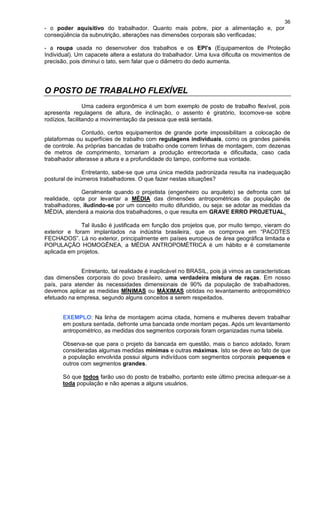 36
- o poder aquisitivo do trabalhador. Quanto mais pobre, pior a alimentação e, por
conseqüência da subnutrição, alterações nas dimensões corporais são verificadas;
- a roupa usada no desenvolver dos trabalhos e os EPI’s (Equipamentos de Proteção
Individual). Um capacete altera a estatura do trabalhador. Uma luva dificulta os movimentos de
precisão, pois diminui o tato, sem falar que o diâmetro do dedo aumenta.
O POSTO DE TRABALHO FLEXÍVEL
Uma cadeira ergonômica é um bom exemplo de posto de trabalho flexível, pois
apresenta regulagens de altura, de inclinação, o assento é giratório, locomove-se sobre
rodízios, facilitando a movimentação da pessoa que está sentada.
Contudo, certos equipamentos de grande porte impossibilitam a colocação de
plataformas ou superfícies de trabalho com regulagens individuais, como os grandes painéis
de controle. As próprias bancadas de trabalho onde correm linhas de montagem, com dezenas
de metros de comprimento, tornariam a produção entrecortada e dificultada, caso cada
trabalhador alterasse a altura e a profundidade do tampo, conforme sua vontade.
Entretanto, sabe-se que uma única medida padronizada resulta na inadequação
postural de inúmeros trabalhadores. O que fazer nestas situações?
Geralmente quando o projetista (engenheiro ou arquiteto) se defronta com tal
realidade, opta por levantar a MÉDIA das dimensões antropométricas da população de
trabalhadores, iludindo-se por um conceito muito difundido, ou seja: se adotar as medidas da
MÉDIA, atenderá a maioria dos trabalhadores, o que resulta em GRAVE ERRO PROJETUAL.
Tal ilusão é justificada em função dos projetos que, por muito tempo, vieram do
exterior e foram implantados na indústria brasileira, que os comprova em “PACOTES
FECHADOS”. Lá no exterior, principalmente em países europeus de área geográfica limitada e
POPULAÇÃO HOMOGÊNEA, a MÉDIA ANTROPOMÉTRICA é um hábito e é corretamente
aplicada em projetos.
Entretanto, tal realidade é inaplicável no BRASIL, pois já vimos as características
das dimensões corporais do povo brasileiro, uma verdadeira mistura de raças. Em nosso
país, para atender às necessidades dimensionais de 90% da população de trabalhadores,
devemos aplicar as medidas MÍNIMAS ou MÁXIMAS obtidas no levantamento antropométrico
efetuado na empresa, segundo alguns conceitos a serem respeitados.
EXEMPLO: Na linha de montagem acima citada, homens e mulheres devem trabalhar
em postura sentada, defronte uma bancada onde montam peças. Após um levantamento
antropométrico, as medidas dos segmentos corporais foram organizadas numa tabela.
Observa-se que para o projeto da bancada em questão, mais o banco adotado, foram
consideradas algumas medidas mínimas e outras máximas. Isto se deve ao fato de que
a população envolvida possui alguns indivíduos com segmentos corporais pequenos e
outros com segmentos grandes.
Só que todos farão uso do posto de trabalho, portanto este último precisa adequar-se a
toda população e não apenas a alguns usuários.
 