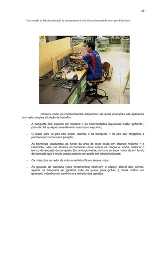 39
Um exemplo da falta de aplicação da antropometria é visível nesta bancada de testes para Eletricista:
Observe como os conhecimentos adquiridos nas aulas anteriores são aplicáveis
com esta simples situação de trabalho:
- A banqueta tem assento em madeira = as tuberosidades isquiáticas estão “gritando”,
pois não há qualquer revestimento macio (em espuma);
- O apoio para os pés não existe, apenas o da banqueta = os pés são obrigados a
permanecer numa única posição;
- As borneiras localizadas ao fundo da área de teste estão em alcance máximo = o
Eletricista, para que alcance as borneiras, deve esticar os braços e, ainda, deslocar o
tronco do encosto da banqueta. Em antropometria, nunca o alcance motor de um fundo
de bancada que é muito usado poderia ser aceito em tal profundidade;
- Os músculos ao redor da coluna vertebral ficam tensos = dor;
- As gavetas da bancada (para ferramentas) obstruem o espaço lateral das pernas,
apesar da banqueta ser giratória (não dá quase para girá-la...). Seria melhor um
gaveteiro móvel ou um carrinho e a retirada das gavetas.
 