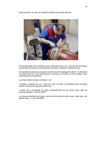 40
Outro exemplo: um setor de revisão de bobinas de motores elétricos.
- A banqueta desta vez é estofada, mas o Eletricista não a usa...não dá (não há espaço
para as pernas quando se senta defronte à bobina) = trabalho constante em pé;
- Os cavaletes usados para se apoiar a bobina não têm regulagem de altura = o Eletricista
se abaixa para ver o que está fazendo e alcançar os contatos a serem refeitos: aqui,
várias são as conseqüências:
 cervical, dorsal e lombar em flexão = dor;
 trabalho constante em pé = mais dor para a lombar e dificuldade para circulação
venosa nas pernas (carga hemodinâmica);
 repare que a articulação do carpo constantemente fica em desvio ulnar, além de
prono-supinações = risco de DORT;
 os braços trabalham sem apoio, mas em área de alcance ótimo (que, neste caso, não
adianta nada...) = risco de DORT.
 
