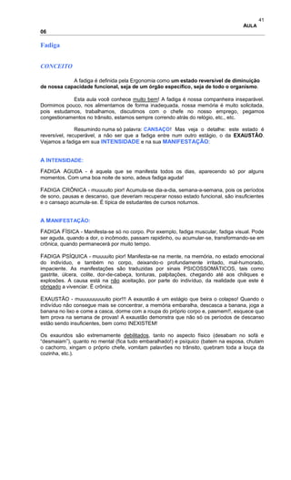 41
AULA
06
Fadiga
CONCEITO
A fadiga é definida pela Ergonomia como um estado reversível de diminuição
de nossa capacidade funcional, seja de um órgão específico, seja de todo o organismo.
Esta aula você conhece muito bem! A fadiga é nossa companheira inseparável.
Dormimos pouco, nos alimentamos de forma inadequada, nossa memória é muito solicitada,
pois estudamos, trabalhamos, discutimos com o chefe no nosso emprego, pegamos
congestionamentos no trânsito, estamos sempre correndo atrás do relógio, etc., etc.
Resumindo numa só palavra: CANSAÇO! Mas veja o detalhe: este estado é
reversível, recuperável, a não ser que a fadiga entre num outro estágio, o da EXAUSTÃO.
Vejamos a fadiga em sua INTENSIDADE e na sua MANIFESTAÇÃO:
A INTENSIDADE:
FADIGA AGUDA - é aquela que se manifesta todos os dias, aparecendo só por alguns
momentos. Com uma boa noite de sono, adeus fadiga aguda!
FADIGA CRÔNICA - muuuuito pior! Acumula-se dia-a-dia, semana-a-semana, pois os períodos
de sono, pausas e descanso, que deveriam recuperar nosso estado funcional, são insuficientes
e o cansaço acumula-se. É típica de estudantes de cursos noturnos.
A MANIFESTAÇÃO:
FADIGA FÍSICA - Manifesta-se só no corpo. Por exemplo, fadiga muscular, fadiga visual. Pode
ser aguda, quando a dor, o incômodo, passam rapidinho, ou acumular-se, transformando-se em
crônica, quando permanecerá por muito tempo.
FADIGA PSÍQUICA - muuuuito pior! Manifesta-se na mente, na memória, no estado emocional
do indivíduo, e também no corpo, deixando-o profundamente irritado, mal-humorado,
impaciente. As manifestações são traduzidas por sinais PSICOSSOMÁTICOS, tais como
gastrite, úlcera, colite, dor-de-cabeça, tonturas, palpitações, chegando até aos chiliques e
explosões. A causa está na não aceitação, por parte do indivíduo, da realidade que este é
obrigado a vivenciar. É crônica.
EXAUSTÃO - muuuuuuuuuito pior!!! A exaustão é um estágio que beira o colapso! Quando o
indivíduo não consegue mais se concentrar, a memória embaralha, descasca a banana, joga a
banana no lixo e come a casca, dorme com a roupa do próprio corpo e, pasmem!!, esquece que
tem prova na semana de provas! A exaustão demonstra que não só os períodos de descanso
estão sendo insuficientes, bem como INEXISTEM!
Os exauridos são extremamente debilitados, tanto no aspecto físico (desabam no sofá e
“desmaiam”), quanto no mental (fica tudo embaralhado!) e psíquico (batem na esposa, chutam
o cachorro, xingam o próprio chefe, vomitam palavrões no trânsito, quebram toda a louça da
cozinha, etc.).
 