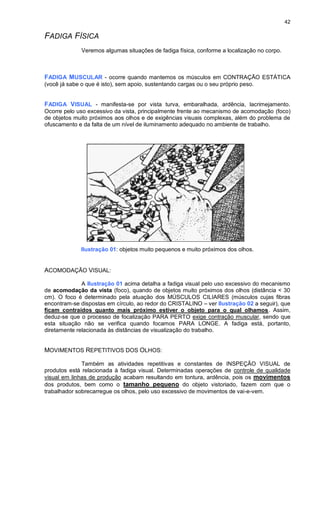 42
FADIGA FÍSICA
Veremos algumas situações de fadiga física, conforme a localização no corpo.
FADIGA MUSCULAR - ocorre quando mantemos os músculos em CONTRAÇÃO ESTÁTICA
(você já sabe o que é isto), sem apoio, sustentando cargas ou o seu próprio peso.
FADIGA VISUAL - manifesta-se por vista turva, embaralhada, ardência, lacrimejamento.
Ocorre pelo uso excessivo da vista, principalmente frente ao mecanismo de acomodação (foco)
de objetos muito próximos aos olhos e de exigências visuais complexas, além do problema de
ofuscamento e da falta de um nível de iluminamento adequado no ambiente de trabalho.
Ilustração 01: objetos muito pequenos e muito próximos dos olhos.
ACOMODAÇÃO VISUAL:
A Ilustração 01 acima detalha a fadiga visual pelo uso excessivo do mecanismo
de acomodação da vista (foco), quando de objetos muito próximos dos olhos (distância < 30
cm). O foco é determinado pela atuação dos MÚSCULOS CILIARES (músculos cujas fibras
encontram-se dispostas em círculo, ao redor do CRISTALINO – ver Ilustração 02 a seguir), que
ficam contraídos quanto mais próximo estiver o objeto para o qual olhamos. Assim,
deduz-se que o processo de focalização PARA PERTO exige contração muscular, sendo que
esta situação não se verifica quando focamos PARA LONGE. A fadiga está, portanto,
diretamente relacionada às distâncias de visualização do trabalho.
MOVIMENTOS REPETITIVOS DOS OLHOS:
Também as atividades repetitivas e constantes de INSPEÇÃO VISUAL de
produtos está relacionada à fadiga visual. Determinadas operações de controle de qualidade
visual em linhas de produção acabam resultando em tontura, ardência, pois os movimentos
dos produtos, bem como o tamanho pequeno do objeto vistoriado, fazem com que o
trabalhador sobrecarregue os olhos, pelo uso excessivo de movimentos de vai-e-vem.
 