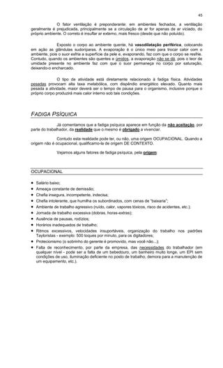 45
O fator ventilação é preponderante: em ambientes fechados, a ventilação
geralmente é prejudicada, principalmente se a circulação de ar for apenas de ar viciado, do
próprio ambiente. O correto é insuflar ar externo, mais fresco (desde que não poluído).
Exposto o corpo ao ambiente quente, há vasodilatação periférica, colocando
em ação as glândulas sudoríparas. A evaporação é o único meio para trocar calor com o
ambiente, pois o suor esfria a superfície da pele e, evaporando, faz com que o corpo se resfrie.
Contudo, quando os ambientes são quentes e úmidos, a evaporação não se dá, pois o teor de
umidade presente no ambiente faz com que o suor permaneça no corpo por saturação,
deixando-o encharcado.
O tipo de atividade está diretamente relacionado à fadiga física. Atividades
pesadas provocam alta taxa metabólica, com dispêndio energético elevado. Quanto mais
pesada a atividade, maior deverá ser o tempo de pausa para o organismo, inclusive porque o
próprio corpo produzirá mais calor interno sob tais condições.
FADIGA PSÍQUICA
Já comentamos que a fadiga psíquica aparece em função da não aceitação, por
parte do trabalhador, da realidade que o mesmo é obrigado a vivenciar.
Contudo esta realidade pode ter, ou não, uma origem OCUPACIONAL. Quando a
origem não é ocupacional, qualificamo-la de origem DE CONTEXTO.
Vejamos alguns fatores de fadiga psíquica, pela origem:
OCUPACIONAL
 Salário baixo;
 Ameaça constante de demissão;
 Chefia insegura, incompetente, indecisa;
 Chefia intolerante, que humilha os subordinados, com cenas de “baixaria”;
 Ambiente de trabalho agressivo (ruído, calor, vapores tóxicos, risco de acidentes, etc.);
 Jornada de trabalho excessiva (dobras, horas-extras);
 Ausência de pausas, rodízios;
 Horários inadequados de trabalho;
 Ritmos excessivos, velocidades insuportáveis, organização do trabalho nos padrões
Tayloristas - exemplo: 500 toques por minuto, para os digitadores;
 Protecionismo (o sobrinho do gerente é promovido, mas você não...);
 Falta de reconhecimento, por parte da empresa, das necessidades do trabalhador (em
qualquer nível - pode ser a falta de um bebedouro, um banheiro muito longe, um EPI sem
condições de uso, iluminação deficiente no posto de trabalho, demora para a manutenção de
um equipamento, etc.).
 
