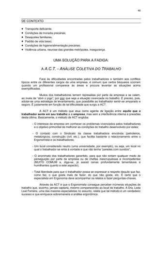 46
DE CONTEXTO
 Transporte deficiente;
 Condições de moradia precárias;
 Desajustes familiares;
 Padrão de vida baixo;
 Condições de higiene/alimentação precárias;
 Violência urbana, neurose das grandes metrópoles, insegurança.
UMA SOLUÇÃO PARA A FADIGA:
A A.C.T. - ANÁLISE COLETIVA DO TRABALHO
Face às dificuldades encontradas pelos trabalhadores e também aos conflitos
típicos entre os diferentes cargos de uma empresa, é comum que certos bloqueios ocorram
quando um profissional comparece às áreas e procura levantar as situações acima
exemplificadas.
Muitos dos trabalhadores temem represálias por parte da empresa e se calam,
ao invés de “abrir o jogo”, por pior que seja a situação vivenciada no trabalho. É preciso, pois,
adotar-se uma estratégia de levantamento, que possibilite ao trabalhador sentir-se amparado e
seguro. É justamente em função de tal dificuldade que surgiu a ACT.
A ACT é um método que atua como agente de ligação entre aquilo que o
trabalhador sente em seu trabalho e a empresa, mas sem a interferência interna e pressões
desta última. Basicamente, o método de ACT engloba:
- O interesse da empresa em conhecer os problemas vivenciados pelos trabalhadores
e o objetivo primordial de melhorar as condições do trabalho desenvolvido por estes;
- O contado com o Sindicato da classe trabalhadora envolvida (petroleiros,
metalúrgicos, construção civil, etc.), que facilita bastante o relacionamento entre o
Ergonomista e os trabalhadores;
- Um local considerado neutro (uma universidade, por exemplo), ou seja, um local no
qual o trabalhador se sinta à vontade e que não tenha “paredes com ouvidos”;
- O anonimato dos trabalhadores garantido, para que não sintam qualquer medo de
perseguição por parte da empresa ou de chefias inescrupulosas e incompetentes
(MUITO COMUM e, diga-se, já assisti cenas profundamente lamentáveis e
humilhantes quanto a este aspecto);
- Total liberdade para que o trabalhador possa se expressar a respeito daquilo que faz,
como faz, o que gosta mais de fazer, do que não gosta, etc. É certo que o
especialista em Ergonomia deve acompanhar os relatos e fazer perguntas-chaves.
Através da ACT é que o Ergonomista consegue perceber inúmeras situações de
trabalho que, sozinho, jamais captaria, mesmo comparecendo ao local de trabalho. A Dra. Leda
Leal Ferreira, uma das maiores especialistas no assunto, relata que tal método é um verdadeiro
sucesso e que enriquece sobremaneira a análise ergonômica.
 