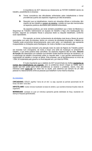 47
A importância da ACT relaciona-se diretamente ao FATOR HUMANO dentro do
trabalho, possibilitando à empresa:
A- Tomar consciência das dificuldades enfrentadas pelos trabalhadores e tomar
providências quanto aos aspectos negativos por eles levantados;
B- Descobrir que os trabalhadores, mesmo em situações difíceis e incômodas, têm
orgulho de seu trabalho e gostam de trabalhar, ocasião em que são mencionados
os aspectos positivos abordados pelo pessoal entrevistado.
Os aspectos positivos, por sinal, também possibilitam que o Setor de Medicina e
Segurança do Trabalho redimensione as equipes de trabalho e faça uma readequação das
funções, segundo as condições físicas e psíquicas deste ou daquele trabalhador, conforme
suas capacidades.
Por exemplo, ao tomar conhecimento de atividades mais leves e fáceis de serem
executadas num setor da empresa, dentre um universo de atividades levantadas, o Médico do
Trabalho pode encaminhar temporariamente, para outro setor, um trabalhador que apresente
incapacidades ou limitações psico-fisiológicas, de modo a facilitar a sua recuperação.
Áreas que merecem uma atenção maior do setor de Higiene do Trabalho podem
ser incluídas num cronograma, de modo a iniciar uma série de mudanças no ambiente de
trabalho, o que antes poderia estar camuflado. Os aspectos negativos dão tal visão. Desvios
de função são detectados (um soldador que também acaba fazendo serviços de mecânico), ou
a sobrecarga de trabalho concentrada neste ou naquele setor, o que permite redimensionar a
organização do trabalho e corrigir as falhas. Esta proposta, que já identificávamos no início de
1.994, foi implantada pelo governo no final daquele ano, por meio do PPRA.
É muito importante que o relatório de ACT encaminhado às chefias mantenha os
nomes dos trabalhadores em segredo, pois os problemas devem chegar ao Chefe, que é
aquele que tem poder para tomar providências (e resolver o problema, claro!), mas não
interessa saber quem foi que disse isto ou aquilo, pois sabemos que sempre há um fator
pessoal no relacionamento entre as pessoas que trabalham numa mesma empresa.
GLOSSÁRIO:
CIRCADIANO, CICLO: significa “cerca de um dia”, ou seja, equivale ao período aproximado de 24
horas. Do latim “circa dies”.
HIPOTÁLAMO: núcleo nervoso localizado na base do cérebro, que coordena diversas funções vitais do
organismo.
MORBIDADE: condição na qual um indivíduo apresenta grande debilidade de força, resultando em
doença e fraqueza generalizadas.
 