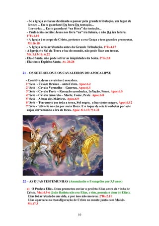 - Se a igreja estivesse destinada a passar pela grande tribulação, em lugar de
     ler-se: ... Eu te guardarei Da hora Da tentação...
     Ler-se-ia: ... Eu te guardarei “na Hora” da tentação...
   - Paulo teria escrito: Jesus nos livra “na” ira futura, e não DA ira futura.
   1ªTs.1.10
   - A Igreja é o corpo de Cristo, pertence a era Graça e tem grandes promessas.
    Mt.16.18
   - A Igreja será arrebatada antes da Grande Tribulação. 1ªTs.4.17
 - A Igreja é o Sal da Terra e luz do mundo, não pode ficar em trevas.
   Mt. 5.13-16; 6.22
 - Ela é Santa, não pode sofrer as iniqüidades da besta. 2ªTs.2.8
 - Ela tem o Espírito Santo. At. 20.28


21 – OS SETE SELOS E OS CAVALEIROS DO APOCALIPSE

 - Comitiva desse cavaleiro é macabra.
 1º Selo - Cavalo Branco – anti-Cristo. Apoc.6.2
 2º Selo – Cavalo Vermelho – Guerras. Apoc.6.4
 3º Selo – Cavalo Preto – Resseção econômica, Inflação, Fome. Apoc.6.5
 4º Selo – Cavalo Amarelo – Morte, Fome, Peste. Apoc.6.8
 5º Selo – Almas dos Mártires. Apoc.6.9
 6º Selo – Terremoto em toda a terra, Sol negro, a lua como sangue. Apoc.6.12
 7º Selo - Silêncio no céu por meia Hora. E o toque de sete trombetas por sete
  anjos derramando a ira de Deus. Apoc. 8.1-13; 9.1-21




22 – AS DUAS TESTEMUNHAS (Anunciarão o Evangelho por 3,5 anos)

  a) O Profeta Elias. Deus prometeu enviar o profeta Elias antes da vinda de
  Cristo. Mal.4.5-6 (João Batista não era Elias, e sim, possuía o dom de Elias).
   Elias foi arrebatado em vida, e por isso não morreu. 2ºRs.2.11
   Elias apareceu na transfiguração de Cristo no monte junto com Moisés.
   Mt.17.3


                                        10
 