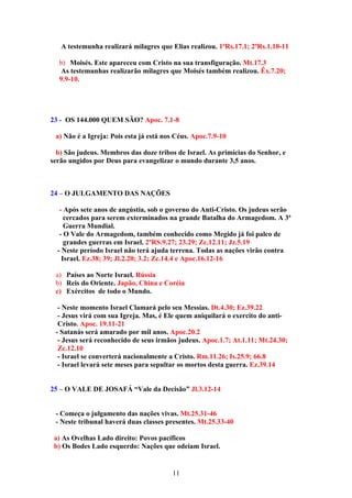 A testemunha realizará milagres que Elias realizou. 1ºRs.17.1; 2ºRs.1.10-11

  b) Moisés. Este apareceu com Cristo na sua transfiguração. Mt.17.3
   As testemunhas realizarão milagres que Moisés também realizou. Êx.7.20;
  9.9-10.




23 - OS 144.000 QUEM SÃO? Apoc. 7.1-8

 a) Não é a Igreja: Pois esta já está nos Céus. Apoc.7.9-10

  b) São judeus. Membros das doze tribos de Israel. As primícias do Senhor, e
serão ungidos por Deus para evangelizar o mundo durante 3,5 anos.



24 – O JULGAMENTO DAS NAÇÕES

   - Após sete anos de angústia, sob o governo do Anti-Cristo. Os judeus serão
     cercados para serem exterminados na grande Batalha do Armagedom. A 3ª
     Guerra Mundial.
   - O Vale do Armagedom, também conhecido como Megido já foi palco de
     grandes guerras em Israel. 2ºRS.9.27; 23.29; Zc.12.11; Jz.5.19
  - Neste período Israel não terá ajuda terrena. Todas as nações virão contra
    Israel. Ez.38; 39; Jl.2.20; 3.2; Zc.14.4 e Apoc.16.12-16

 a) Países ao Norte Israel. Rússia
 b) Reis do Oriente. Japão, China e Coréia
 c) Exércitos de todo o Mundo.

  - Neste momento Israel Clamará pelo seu Messias. Dt.4.30; Ez.39.22
  - Jesus virá com sua Igreja. Mas, é Ele quem aniquilará o exercito do anti-
  Cristo. Apoc. 19.11-21
 - Satanás será amarado por mil anos. Apoc.20.2
  - Jesus será reconhecido de seus irmãos judeus. Apoc.1.7; At.1.11; Mt.24.30;
  Zc.12.10
  - Israel se converterá nacionalmente a Cristo. Rm.11.26; Is.25.9; 66.8
  - Israel levará sete meses para sepultar os mortos desta guerra. Ez.39.14


25 – O VALE DE JOSAFÁ “Vale da Decisão” Jl.3.12-14


 - Começa o julgamento das nações vivas. Mt.25.31-46
 - Neste tribunal haverá duas classes presentes. Mt.25.33-40

 a) As Ovelhas Lado direito: Povos pacíficos
 b) Os Bodes Lado esquerdo: Nações que odeiam Israel.


                                        11
 
