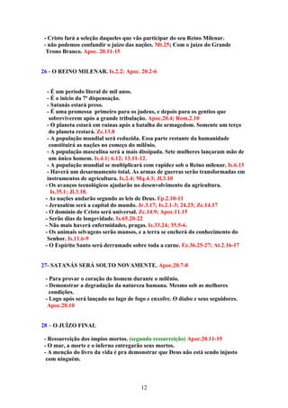 - Cristo fará a seleção daqueles que vão participar do seu Reino Milenar.
 - não podemos confundir o juízo das nações. Mt.25; Com o juízo do Grande
  Trono Branco. Apoc. 20.11-15


26 - O REINO MILENAR. Is.2.2; Apoc. 20.2-6


  - É um período literal de mil anos.
  - É o inicio da 7ª dispensação.
  - Satanás estará preso.
  - É uma promessa primeiro para os judeus, e depois para os gentios que
   sobreviverem após a grande tribulação. Apoc.20.4; Rom.2.10
  - O planeta estará em ruínas após a batalha do armagedom. Somente um terço
   do planeta restará. Zc.13.8
  - A população mundial será reduzida. Essa parte restante da humanidade
   constituirá as nações no começo do milênio.
  - A população masculina será a mais dissipada. Sete mulheres lançaram mão de
   um único homem. Is.4.1; 6.12; 13.11-12.
  - A população mundial se multiplicará com rapidez sob o Reino milenar. Is.6.13
  - Haverá um desarmamento total. As armas de guerras serão transformadas em
  instrumentos de agricultura. Is.2.4; Mq.4.3; Jl.3.10
 - Os avanços tecnológicos ajudarão no desenvolvimento da agricultura.
    Is.35.1; Jl.3.18.
 - As nações andarão segundo as leis de Deus. Fp.2.10-11
 - Jerusalém será a capital do mundo. Jr.3.17; Is.2.1-3; 24.23; Zc.14.17
 - O domínio de Cristo será universal. Zc.14.9; Apoc.11.15
 - Serão dias de longevidade. Is.65.20-22
 - Não mais haverá enfermidades, pragas. Is.33.24; 35.5-6.
 - Os animais selvagens serão mansos, e a terra se encherá do conhecimento do
  Senhor. Is.11.6-9
 - O Espírito Santo será derramado sobre toda a carne. Ez.36.25-27; At.2.16-17


27- SATANÁS SERÁ SOLTO NOVAMENTE. Apoc.20.7-8

 - Para provar o coração do homem durante o milênio.
 - Demonstrar a degradação da natureza humana. Mesmo sob as melhores
   condições.
 - Logo após será lançado no lago de fogo e enxofre. O diabo e seus seguidores.
  Apoc.20.10


28 – O JUÍZO FINAL

 - Ressurreição dos ímpios mortos. (segunda ressurreição) Apoc.20.11-15
 - O mar, a morte e o inferno entregarão seus mortos.
 - A menção do livro da vida é pra demonstrar que Deus não está sendo injusto
  com ninguém.



                                       12
 