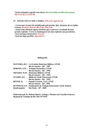 - Serão castigados segundo suas obras. (haverá castigo em diferentes graus).
  Mt.11.21-24; Lc.12.47-48.


29 – NOVOS CÉUS E NOVA TERRA. 2ªPe.3.13; Apoc.21.1-8

 - A terra que vivemos foi amaldiçoada pelo pecado. Que, alcançou até as regiões
  Celestes. Jo.15.15; Ef.6.12; Hb.12.26; 2ªPe.3.10.
 - Assim como afirmam alguns cientistas que o universo e resultado de uma
  grande explosão. A terra se desintegrara em uma explosão sem precedentes.
 - Será um lugar inenarrável. 1ªCo.2.9
 - Será um lugar perfeito. Apoc.22.3-5 .




                              Bibliografia


OLIVEIRA, R.F. – As Grandes Doutrinas Bíblicas. CPAD
                Rio de Janeiro – RJ – 1987
HORTON, S.M - Teologia Sistemática. CPAD
                Rio de Janeiro – RJ – 1996
MENZIES, W.W – Doutrinas Bíblicas. CPAD
                Rio de Janeiro – RJ – 1995
STAMPS, D.C - Bíblia de estudo Pentecostal. CPAD
                Rio de Janeiro – RJ – 1995
BOYER, O.     - Espada Cortante. Vol.I. CPAD
                Rio de Janeiro – RJ - 1996
DUFFIELD, G.P – Fundamento da Teologia Pentecostal. Vol.II. Editora
Quadrangular.   São Paulo – SP – 2000


Elaborada pelo Pr. Rubens Bastos. Teólogo e Membro do Conselho Federal e
Regional de Teologia do RJ. Mat. 877/0-07.




                                        13
 