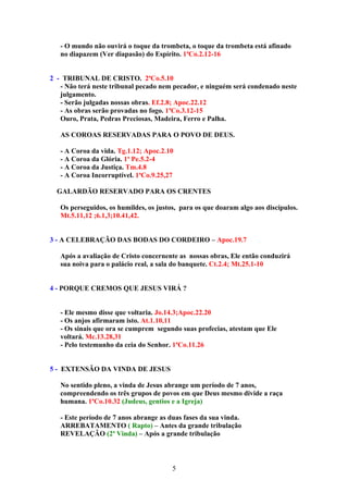 - O mundo não ouvirá o toque da trombeta, o toque da trombeta está afinado
   no diapazem (Ver diapasão) do Espírito. 1ªCo.2.12-16


2 - TRIBUNAL DE CRISTO. 2ªCo.5.10
   - Não terá neste tribunal pecado nem pecador, e ninguém será condenado neste
   julgamento.
   - Serão julgadas nossas obras. Ef.2.8; Apoc.22.12
   - As obras serão provadas no fogo. 1ªCo.3.12-15
   Ouro, Prata, Pedras Preciosas, Madeira, Ferro e Palha.

   AS COROAS RESERVADAS PARA O POVO DE DEUS.

   - A Coroa da vida. Tg.1.12; Apoc.2.10
   - A Coroa da Glória. 1ª Pe.5.2-4
   - A Coroa da Justiça. Tm.4.8
   - A Coroa Incorruptível. 1ªCo.9.25,27

  GALARDÃO RESERVADO PARA OS CRENTES

   Os perseguidos, os humildes, os justos, para os que doaram algo aos discípulos.
   Mt.5.11,12 ;6.1,3;10.41,42.


3 - A CELEBRAÇÃO DAS BODAS DO CORDEIRO – Apoc.19.7

   Após a avaliação de Cristo concernente as nossas obras, Ele então conduzirá
   sua noiva para o palácio real, a sala do banquete. Ct.2.4; Mt.25.1-10


4 - PORQUE CREMOS QUE JESUS VIRÁ ?


   - Ele mesmo disse que voltaria. Jo.14.3;Apoc.22.20
   - Os anjos afirmaram isto. At.1.10,11
   - Os sinais que ora se cumprem segundo suas profecias, atestam que Ele
   voltará. Mc.13.28,31
   - Pelo testemunho da ceia do Senhor. 1ªCo.11.26


5 - EXTENSÃO DA VINDA DE JESUS

   No sentido pleno, a vinda de Jesus abrange um período de 7 anos,
   compreendendo os três grupos de povos em que Deus mesmo divide a raça
   humana. 1ªCo.10.32 (Judeus, gentios e a Igreja)

   - Este período de 7 anos abrange as duas fases da sua vinda.
   ARREBATAMENTO ( Rapto) – Antes da grande tribulação
   REVELAÇÂO (2ª Vinda) – Após a grande tribulação



                                        5
 