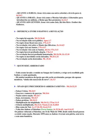 - QUANTO A IGREJA: Jesus virá como seu noivo celestial, a levá-la para si.
  Jo.14.3
 - QUANTO A ISRAEL: Jesus virá como o Messias Salvador e Libertador para
   introduzi-los no milênio, o Reino que lhes prometeu. Is.2.2,3
 - QUANTO AOS GENTIOS: Jesus virá como Juiz, Rei dos Reis e Senhor dos
  Senhores.


6 - DIFERENÇA ENTRE O RAPTO E A REVELAÇÃO


 - No rapto há segredo. Mt.24.36,44
 - Na revelação tudo será público. Apoc.1.7
 - No rapto Jesus ficará nos ares. 1ªTs.4.17
 - Na revelação virá sobre o Monte das Oliveiras. Zc.14.4,5
 - No rapto virá aos Santos. 1ªTs.4.17
 - Na revelação virá com os Santos. Jd.14; 1ªTs.3.13
 - No rapto haverá profunda alegria. 1ªJo.3.2
 - Na revelação haverá profunda lamentação. Mt.24.30; Zc.12.10
 - No rapto os incrédulos serão deixados. Mt.25.1,12
 - Na revelação serão destruídos. Mt. 25.41


7 - QUEM SERÁ ARREBATADO


- Todo crente lavado e remido no Sangue do Cordeiro, o trigo será recolhido pelo
Senhor, e o joio queimado.
- Há muitos membros da igreja que não serão arrebatados, porque são apenas
membros. “ainda não nasceram de novo”. Jo.3.3


8 - SINAIS QUE PRECEDERÃO O ARREBATAMENTO – Mt.24.32,33

- Falsos Cristos. Mt.24.5
- Guerras e rumores de guerras. Mt.24.6
- Nação contra nação. Mt.24.7
- fome, terremotos. Mt.24.7
- Falsos profetas. Mt.24.11
- Multiplicação da iniqüidade. Mt.24.12; 2ªTm.3.1-5
- Ciência multiplicada. Dn.12.4; Naum.2.3,4; Is.60.8
- Dias como de Noé. Lc.17.26-30; Gn.6.5-11
- Volta dos Judeus a Palestina (Terra Santa). Jr.32.36-42; Am.9.14,15
Os judeus voltaram a Palestina, em 14 de Maio de 1948. desde então Israel passou
a existir como nação. Durante 1878 anos os Judeus viveram sem pátria, sem terra
e sem uma bandeira.




                                        6
 