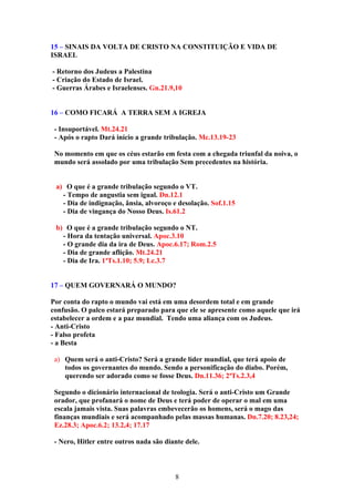 15 – SINAIS DA VOLTA DE CRISTO NA CONSTITUIÇÃO E VIDA DE
ISRAEL

- Retorno dos Judeus a Palestina
- Criação do Estado de Israel.
- Guerras Árabes e Israelenses. Gn.21.9,10


16 – COMO FICARÁ A TERRA SEM A IGREJA

 - Insuportável. Mt.24.21
 - Após o rapto Dará início a grande tribulação. Mc.13.19-23

 No momento em que os céus estarão em festa com a chegada triunfal da noiva, o
 mundo será assolado por uma tribulação Sem precedentes na história.


 a) O que é a grande tribulação segundo o VT.
   - Tempo de angustia sem igual. Dn.12.1
   - Dia de indignação, ânsia, alvoroço e desolação. Sof.1.15
   - Dia de vingança do Nosso Deus. Is.61.2

 b) O que é a grande tribulação segundo o NT.
   - Hora da tentação universal. Apoc.3.10
   - O grande dia da ira de Deus. Apoc.6.17; Rom.2.5
   - Dia de grande aflição. Mt.24.21
   - Dia de Ira. 1ªTs.1.10; 5.9; Lc.3.7


17 – QUEM GOVERNARÁ O MUNDO?

Por conta do rapto o mundo vai está em uma desordem total e em grande
confusão. O palco estará preparado para que ele se apresente como aquele que irá
estabelecer a ordem e a paz mundial. Tendo uma aliança com os Judeus.
- Anti-Cristo
- Falso profeta
- a Besta

 a) Quem será o anti-Cristo? Será a grande líder mundial, que terá apoio de
    todos os governantes do mundo. Sendo a personificação do diabo. Porém,
    querendo ser adorado como se fosse Deus. Dn.11.36; 2ªTs.2.3,4

 Segundo o dicionário internacional de teologia. Será o anti-Cristo um Grande
 orador, que profanará o nome de Deus e terá poder de operar o mal em uma
 escala jamais vista. Suas palavras embevecerão os homens, será o mago das
 finanças mundiais e será acompanhado pelas massas humanas. Dn.7.20; 8.23,24;
 Ez.28.3; Apoc.6.2; 13.2,4; 17.17

 - Nero, Hitler entre outros nada são diante dele.



                                         8
 