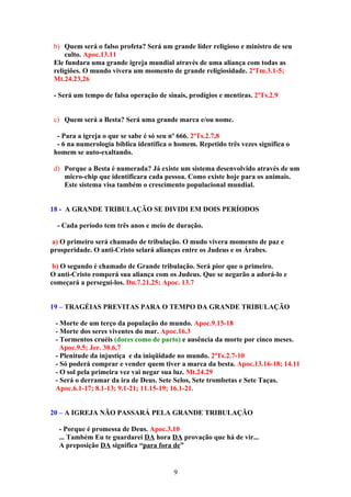 b) Quem será o falso profeta? Será um grande líder religioso e ministro de seu
     culto. Apoc.13.11
 Ele fundara uma grande igreja mundial através de uma aliança com todas as
 religiões. O mundo vivera um momento de grande religiosidade. 2ªTm.3.1-5;
 Mt.24.23,26

 - Será um tempo de falsa operação de sinais, prodígios e mentiras. 2ªTs.2.9


 c) Quem será a Besta? Será uma grande marca e/ou nome.

  - Para a igreja o que se sabe é só seu nº 666. 2ªTs.2.7,8
  - 6 na numerologia bíblica identifica o homem. Repetido três vezes significa o
 homem se auto-exaltando.

 d) Porque a Besta é numerada? Já existe um sistema desenvolvido através de um
    micro-chip que identificara cada pessoa. Como existe hoje para os animais.
    Este sistema visa também o crescimento populacional mundial.


18 - A GRANDE TRIBULAÇÃO SE DIVIDI EM DOIS PERÍODOS

  - Cada período tem três anos e meio de duração.

a) O primeiro será chamado de tribulação. O mudo vivera momento de paz e
prosperidade. O anti-Cristo selará alianças entre os Judeus e os Árabes.

 b) O segundo é chamado de Grande tribulação. Será pior que o primeiro.
O anti-Cristo romperá sua aliança com os Judeus. Que se negarão a adorá-lo e
começará a perseguí-los. Dn.7.21,25; Apoc. 13.7


19 – TRAGÉIAS PREVITAS PARA O TEMPO DA GRANDE TRIBULAÇÃO

 - Morte de um terço da população do mundo. Apoc.9.15-18
 - Morte dos seres viventes do mar. Apoc.16.3
 - Tormentos cruéis (dores como de parto) e ausência da morte por cinco meses.
   Apoc.9.5; Jer. 30.6,7
 - Plenitude da injustiça e da iniqüidade no mundo. 2ªTs.2.7-10
 - Só poderá comprar e vender quem tiver a marca da besta. Apoc.13.16-18; 14.11
 - O sol pela primeira vez vai negar sua luz. Mt.24.29
 - Será o derramar da ira de Deus. Sete Selos, Sete trombetas e Sete Taças.
 Apoc.6.1-17; 8.1-13; 9.1-21; 11.15-19; 16.1-21.


20 – A IGREJA NÃO PASSARÁ PELA GRANDE TRIBULAÇÃO

  - Porque é promessa de Deus. Apoc.3.10
  ... Também Eu te guardarei DA hora DA provação que há de vir...
  A preposição DA significa “para fora de”


                                         9
 