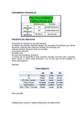 PRONOMBRES PERSONALES 
PRESENTE DEL INDICATIVO 
El presente de indicativo se usa para expresar: 
a) Hábitos del presente (presente habitual). Se acompaña de adverbios que indican 
frecuencia: todos los días, todas las mañanas, los domingos, etc. 
odas las mañanas desayuno leche con cereales. 
b) Condición presente: 
Sé hablar ruso. 
No sirvo para levantarme temprano. 
c) Acción que se desarrolla en este momento. Equivale a la forma estar + gerundio: 
Ahora cocino. (= Ahora estoy cocinando.) Leo un libro que me han regalado. (= 
Ahora estoy leyendo.) 
Ejemplos: 
Otros ejemplos: 
VERBOS SER, ESTAR Y TENER (PRESENTE DE INDICATIVO) 
 
