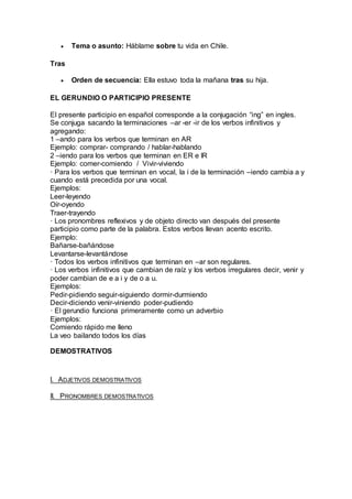  Tema o asunto: Háblame sobre tu vida en Chile. 
Tras 
 Orden de secuencia: Ella estuvo toda la mañana tras su hija. 
EL GERUNDIO O PARTICIPIO PRESENTE 
El presente participio en español corresponde a la conjugación “ing” en ingles. 
Se conjuga sacando la terminaciones –ar -er -ir de los verbos infinitivos y 
agregando: 
1 –ando para los verbos que terminan en AR 
Ejemplo: comprar- comprando / hablar-hablando 
2 –iendo para los verbos que terminan en ER e IR 
Ejemplo: comer-comiendo / Vivir-viviendo 
· Para los verbos que terminan en vocal, la i de la terminación –iendo cambia a y 
cuando está precedida por una vocal. 
Ejemplos: 
Leer-leyendo 
Oír-oyendo 
Traer-trayendo 
· Los pronombres reflexivos y de objeto directo van después del presente 
participio como parte de la palabra. Estos verbos llevan acento escrito. 
Ejemplo: 
Bañarse-bañándose 
Levantarse-levantándose 
· Todos los verbos infinitivos que terminan en –ar son regulares. 
· Los verbos infinitivos que cambian de raíz y los verbos irregulares decir, venir y 
poder cambian de e a i y de o a u. 
Ejemplos: 
Pedir-pidiendo seguir-siguiendo dormir-durmiendo 
Decir-diciendo venir-viniendo poder-pudiendo 
· El gerundio funciona primeramente como un adverbio 
Ejemplos: 
Comiendo rápido me lleno 
La veo bailando todos los días 
DEMOSTRATIVOS 
I. ADJETIVOS DEMOSTRATIVOS 
II. PRONOMBRES DEMOSTRATIVOS 
 