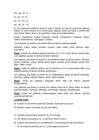 trái - ga - se - lo 
dí - ga - se - lo 
pá - sa - me - lo 
jué - ga - te - la 
En las siguientes palabras observa cómo la fuerza con que se pronuncian algunas 
sílabas no está siempre en la misma parte: algunas veces esa fuerza o acento está 
en la última sílaba, otras en la penúltima y otras en la antepenúltima. 
Llamar. Transitaban. Cuenta. Recordar. Acento. Contribución. Coléricos. Casos. 
Sílaba. Estrechísimos. Esdrújulas. Corazón. 
Las que llevan el acento en la última sílaba se llaman palabras agudas. 
Ejemplos: Citará, repetir, también, corazón, cafés, estás, usted, claridad, estar, 
gramatical. 
Regla: Cuando las palabras agudas terminan en S o N o vocal, llevan siempre tilde. 
(Las palabras agudas se llaman también oxítonas). 
Las palabras que llevan el acento en la penúltima sílaba se llaman graves. Ejemplo: 
acento castellano, origen, fechas, llanas, llegan, pueden, árbol, césped, cáncer, fácil, 
hábil, suéter, cárcel. 
Regla: Todas las palabras graves que no terminan en S, N o vocal llevan tilde. (Las 
palabras graves se llaman también paróxitonas) 
Las palabras que llevan el acento en la antepenúltima sílaba se llaman esdrújulas. 
Ejemplos: gráfico, sábana, déjese, última, sílaba, váyase. 
Regla: Todas las palabras esdrújulas llevan tilde. (Se llaman, también 
proparoxítonas. 
Las palabras que llevan el acento tres sílabas antes de la última sílaba se llaman 
sobreesdrújulas. Ejemplos: dábaselo, permítaselo, déjeselo, devuélvamelo. 
Regla: Todas las palabras sobreesdrújulas llevan tilde. (Se llaman, también 
superproparóxitonas) 
LLEVAN TILDE 
Él. Cuando es pronombre personal. Ejemplo: Esta carta es para él. 
El. No lleva cuando es artículo. Ej. El perro ladra. 
Tú. Cuando es pronombre personal. Ej. Tú lo hiciste. 
Tu. No cuando es posesivo. Ej. Tu hermano tiene un carro. 
Mí. Cuando es pronombre de complemento y va precedido de una preposición. 
Ej. Mi amigo se sacrifico por mí. ¿Este regalo es para mí? 
 
