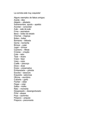 La comida está muy exquisita! 
Alguns exemplos de falsos amigos: 
Aceite - óleo 
Alejado – afastado 
Sobrenombre, apodo – apelido 
Acordar – concordar 
Aula – sala de aula 
Fima – assinatura 
Beca – bolsa de estudo 
Chorrizo – lingüiça 
Bolso – bolsa 
Borracha – bêbada 
Goma – borracha 
Brincar – pular 
Jugar – brincar 
Cachorro – filhote 
Crianza – criação 
Cola – rabo 
Taza – xícara 
Copa – taça 
Vaso – copo 
Cuello – pescoço 
Doce – doze 
Durex – preservativo 
Embarazada – grávida 
Escoba – vassoura 
Exquisita - saborosa 
Oficina – escritório 
Cubierto – garfo 
Fechar – datar 
Pegar – colar 
Salsa – molho 
Rato – momento 
Desgrasado – desengordurado 
Piña – abaaxi 
Pipa – cachimbo 
Perjuicio – prejuízo 
Prejuicio - preconceito 
