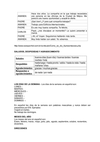 AMANDA 
Hace dos años. La compañía en la que trabajo necesitaba 
una persona en las oficinas de la Ciudad de Méjico. Me 
pareció una buena oportunidad y acepté la oferta. 
PADRE ¡Qué bien! ¿Y para qué compañía trabajas? 
AMANDA Trabajo para Edificios Internacionales. 
PADRE Es una muy buena compañía. Te felicito. 
CARLOS 
Papá, ¿nos disculpas un momentito? La quiero presentar a 
mamá. 
PADRE ¡ Ah, sí! Vayan. Seguiremos hablando más tarde. 
AMANDA Muy lindo hablar con usted. Ya volvemos. 
http://www.soespanhol.com.br/conteudo/Como_se_diz_Apresentacoes.php 
SALUDOS, DESPEDIDAS Y AGRADECIMIENTO 
LOS DÍAS DE LA SEMANA - Los días de la semana en español son: 
LUNES - 
MARTES-MIÉRCOLES 
- 
JUEVES - 
VIERNES - 
SÁBADO – 
DOMINGO – 
En español los días de la semana son palabras masculinas y nunca deben ser 
precedidos por EN. Ejemplos: 
Viajaré el martes. 
No trabajo los domingos. 
MESES DEL AÑO 
Los meses del ano en español son: 
Enero, febrero, marzo, mayo, junio, julio, agosto, septiembre, octubre, noviembre, 
diciembre. 
DIRECIONES 
 