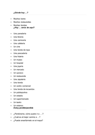 ¿Dónde hay …? 
 Muchos bares 
 Muchos restaurantes 
 Muchas tiendas 
¿Hay … cerca de aquí? 
 Una panadería 
 Una librería 
 Una carnicería 
 Una cafetería 
 Un cine 
 Una tienda de ropa 
 Una pescadería 
 Una frutería 
 Un museo 
 Un hospital 
 Una joyería 
 Un mercado 
 Un quiosco 
 Un restaurante 
 Una zapatería 
 Una tienda 
 Un centro comercial 
 Una tienda de recuerdos 
 Un polideportivo 
 Un estadio 
 Un supermercado 
 Un teatro 
 Un estanco 
Estoy perdido/perdida 
 ¿Perdóneme, cómo puedo ir a ….? 
 ¿Cuál es el mejor camino a …? 
 ¿Puede enseñármelo en el mapa? 
 