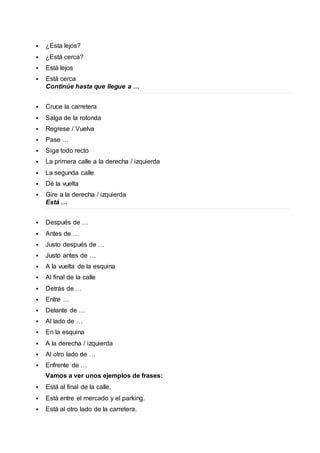  ¿Esta lejos? 
 ¿Está cerca? 
 Está lejos 
 Está cerca 
Continúe hasta que llegue a … 
 Cruce la carretera 
 Salga de la rotonda 
 Regrese / Vuelva 
 Pase … 
 Siga todo recto 
 La primera calle a la derecha / izquierda 
 La segunda calle 
 Dé la vuelta 
 Gire a la derecha / izquierda 
Está … 
 Después de … 
 Antes de … 
 Justo después de … 
 Justo antes de … 
 A la vuelta de la esquina 
 Al final de la calle 
 Detrás de … 
 Entre … 
 Delante de … 
 Al lado de … 
 En la esquina 
 A la derecha / izquierda 
 Al otro lado de … 
 Enfrente de … 
Vamos a ver unos ejemplos de frases: 
 Está al final de la calle. 
 Está entre el mercado y el parking. 
 Está al otro lado de la carretera. 
 