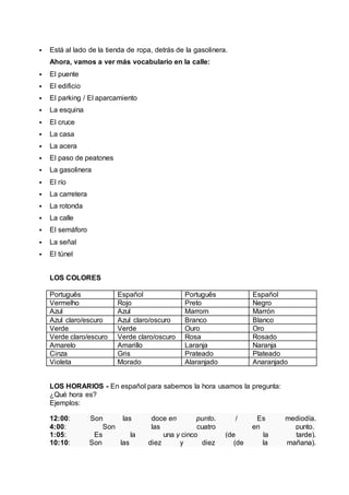  Está al lado de la tienda de ropa, detrás de la gasolinera. 
Ahora, vamos a ver más vocabulario en la calle: 
 El puente 
 El edificio 
 El parking / El aparcamiento 
 La esquina 
 El cruce 
 La casa 
 La acera 
 El paso de peatones 
 La gasolinera 
 El río 
 La carretera 
 La rotonda 
 La calle 
 El semáforo 
 La señal 
 El túnel 
LOS COLORES 
Português Español Português Español 
Vermelho Rojo Preto Negro 
Azul Azul Marrom Marrón 
Azul claro/escuro Azul claro/oscuro Branco Blanco 
Verde Verde Ouro Oro 
Verde claro/escuro Verde claro/oscuro Rosa Rosado 
Amarelo Amarillo Laranja Naranja 
Cinza Gris Prateado Plateado 
Violeta Morado Alaranjado Anaranjado 
LOS HORARIOS - En español para sabernos la hora usamos la pregunta: 
¿Qué hora es? 
Ejemplos: 
12:00: Son las doce en punto. / Es mediodía. 
4:00: Son las cuatro en punto. 
1:05: Es la una y cinco (de la tarde). 
10:10: Son las diez y diez (de la mañana). 
 