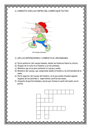 COMPLETA CON LAS PARTES DEL CUERPO QUE FALTAN:
LEE LAS DEFINICIONES Y COMPLETA EL CRUCIGRAMA:
a) Parte posterior del cuerpo humano, desde los hombros hasta la cintura.
b) Órgano de la vista en el hombre y en los animales.
c) Miembro que sirve para sostener el cuerpo y andar.
d) Miembro del cuerpo, que comprende desde el hombro a la extremidad de la
mano.
e) Parte superior del cuerpo del hombre, en la que están situados algunos
órganos de los sentidos e importantes centros nerviosos.
f) Conjunto de partes blandas y duras que forman la unión del muslo con la
pierna.
 