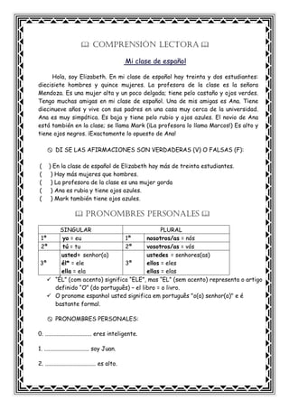 COMPRENSIÓN LECTORA
Mi clase de español
Hola, soy Elizabeth. En mi clase de español hay treinta y dos estudiantes:
diecisiete hombres y quince mujeres. La profesora de la clase es la señora
Mendoza. Es una mujer alta y un poco delgada; tiene pelo castaño y ojos verdes.
Tengo muchas amigas en mi clase de español. Una de mis amigas es Ana. Tiene
diecinueve años y vive con sus padres en una casa muy cerca de la universidad.
Ana es muy simpática. Es baja y tiene pelo rubio y ojos azules. El novio de Ana
está también en la clase; se llama Mark (¡La profesora lo llama Marcos!) Es alto y
tiene ojos negros. ¡Exactamente lo opuesto de Ana!
DI SE LAS AFIRMACIONES SON VERDADERAS (V) O FALSAS (F):
( ) En la clase de español de Elizabeth hay más de treinta estudiantes.
( ) Hay más mujeres que hombres.
( ) La profesora de la clase es una mujer gorda
( ) Ana es rubia y tiene ojos azules.
( ) Mark también tiene ojos azules.
PRONOMBRES PERSONALES
SINGULAR PLURAL
1ª yo = eu 1ª nosotros/as = nós
2ª tú = tu 2ª vosotros/as = vós
3ª
usted= senhor(a)
él* = ele
ella = ela
3ª
ustedes = senhores(as)
ellos = eles
ellas = elas
“ÉL” (com acento) significa “ELE”, mas “EL” (sem acento) representa o artigo
definido “O” (do português) – el libro = o livro.
O pronome espanhol usted significa em português "o(a) senhor(a)" e é
bastante formal.
PRONOMBRES PERSONALES:
0. ................................ eres inteligente.
1. ............................... soy Juan.
2. ................................... es alto.
 
