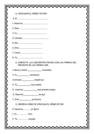 CONJUGAR EL VERBO "ESTAR":
0. El .................................................................
1. Nosotros .....................................................
2. Ellas ...........................................................
3. Yo ..............................................................
4. Ustedes .......................................................
5. Ella ..................................................
6. Ellos ................................................
7. Usted ...............................................
8. Tú .....................................................
COMPLETA LAS SIGUIENTES FRASES CON LAS FORMAS DEL
PRESENTE DE LOS VERBOS SER :
1. María y André ____________ brasileños.
2. Yo __________ estudiante.
3.Ustedes __________ simpáticos.
4. Tú ___________ muy amable.
5. Vosotros ___________ unos grandes amigos.
6. Nosotros ____________ de aquí.
7. Aline __________ profesora.
OBSERVA CÓMO SE CONJUGA EL VERBO ESTAR:
0. Nosotros ............... en Quito.
1. Yo ...................... feliz.
2. Tú ...................... enojado.
 