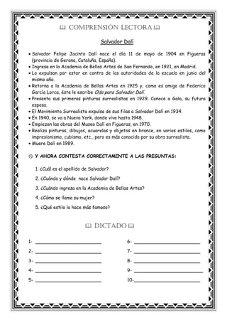 COMPRENSIÓN LECTORA
Salvador Dalí
• Salvador Felipe Jacinto Dalí nace el día 11 de mayo de 1904 en Figueras
(provincia de Gerona, Cataluña, España).
• Ingresa en la Academia de Bellas Artes de San Fernando, en 1921, en Madrid.
• Lo expulsan por estar en contra de las autoridades de la escuela en junio del
mismo año.
• Retorna a la Academia de Bellas Artes en 1925 y, como es amigo de Federico
García Lorca, éste le escribe Oda para Salvador Dalí.
• Presenta sus primeras pinturas surrealistas en 1929. Conoce a Gala, su futura
esposa.
• El Movimiento Surrealista expulsa de sus filas a Salvador Dalí en 1934.
• En 1940, se va a Nueva York, donde vive hasta 1948.
• Empiezan las obras del Museo Dalí en Figueras, en 1970.
• Realiza pinturas, dibujos, acuarelas y objetos en bronce, en varios estilos, como
impresionismo, cubismo, etc., pero es más conocido por su obra surrealista.
• Muere Dalí en 1989.
Y AHORA CONTESTA CORRECTAMENTE A LAS PREGUNTAS:
1. ¿Cuál es el apellido de Salvador?
2. ¿Cuándo y dónde nace Salvador Dalí?
3. ¿Cuándo ingresa en la Academia de Bellas Artes?
4. ¿Cómo se llama su mujer?
5. ¿Qué estilo lo hace más famoso?
DICTADO
1- _______________________
2- _______________________
3- _______________________
4- _______________________
5- _______________________
6- _______________________
7- _______________________
8- _______________________
9- ________________________
10-_______________________
 