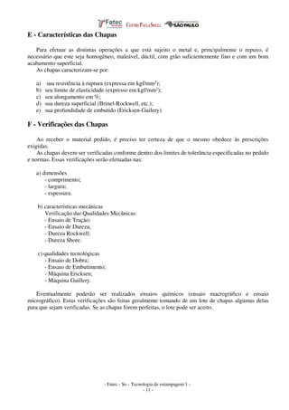 - Fatec - So - Tecnologia de estampagem 1 -
- 11 -
E - Características das Chapas
Para efetuar as distintas operações a que está sujeito o metal e, principalmente o repuxo, é
necessário que este seja homogêneo, maleável, dúctil, com grão suficientemente fino e com um bom
acabamento superficial.
As chapas caracterizam-se por:
a) sua resistência à ruptura (expressa em kgf/mm2);
b) seu limite de elasticidade (expresso em kgf/mm2);
c) seu alongamento em %;
d) sua dureza superficial (Brinel-Rockwell, etc.);
e) sua profundidade de embutido (Ericksen-Guilery).
F - Verificações das Chapas
Ao receber o material pedido, é preciso ter certeza de que o mesmo obedece às prescrições
exigidas.
As chapas devem ser verificadas conforme dentro dos limites de tolerância especificadas no pedido
e normas. Essas verificações serão efetuadas nas:
a) dimensões
- comprimento;
- largura;
- espessura.
b) características mecânicas
Verificação das Qualidades Mecânicas:
- Ensaio de Tração;
- Ensaio de Dureza;
- Dureza Rockwell;
- Dureza Shore.
c) qualidades tecnológicas
- Ensaio de Dobra;
- Ensaio de Embutimento;
- Máquina Ericksen;
- Máquina Guillery.
Eventualmente poderão ser realizados ensaios químicos (ensaio macrográfico e ensaio
micrográfico). Estas verificações são feitas geralmente tomando de um lote de chapas algumas delas
para que sejam verificadas. Se as chapas forem perfeitas, o lote pode ser aceito.
 