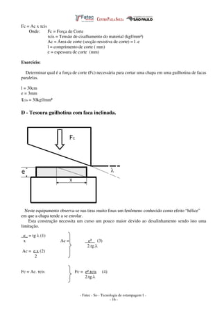 - Fatec - So - Tecnologia de estampagem 1 -
- 16 -
Fc = Ac x τcis
Onde: Fc = Força de Corte
τcis = Tensão de cisalhamento do material (kgf/mm²)
Ac = Área de corte (secção resistiva de corte) = l .e
l = comprimento de corte ( mm)
e = espessura de corte (mm)
Exercício:
Determinar qual é a força de corte (Fc) necessária para cortar uma chapa em uma guilhotina de facas
paralelas.
l = 30cm
e = 3mm
τcis = 30kgf/mm²
D - Tesoura guilhotina com faca inclinada.
Neste equipamento observa-se nas tiras muito finas um fenômeno conhecido como efeito “hélice”
em que a chapa tende a se enrolar.
Esta construção necessita um curso um pouco maior devido ao desalinhamento sendo isto uma
limitação.
e_ = tg λ (1)
x Ac = e² (3)
2.tg.λ
Ac = e.x (2)
2
Fc = Ac. τcis Fc = e².τcis (4)
2.tg.λ
 