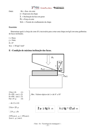 - Fatec - So - Tecnologia de estampagem 1 -
- 17 -
Onde: Ac = Área de corte
e = Espessura da chapa
λ = Inclinação da faca em graus
Fc = Força d corte
τcis = Tensão de cisalhamento da chapa
Exercício:
Determinar qual é a força de corte (Fc) necessária para cortar uma chapa em kgf com uma guilhotina
de facas inclinadas.
l = 30cm
e = 3mm
λ = 8°
τcis = 30 kgf / mm²
E - Condição de máxima inclinação das facas.
2 Fat ≥ Ft (1)
P = FN . cos λ (2) Obs : Valores típicos de λ = de 8° a 10°
Ft =FN . sen λ (3)
Fat = P. µ (4)
.·. de (1) e (4)
2 Fat = 2P. µ
.
·. 2 P. µ ≥ Ft
2 FN.cos λ . µ ≥ FN.sen λ
2cos λ . µ ≥ sen λ
2 µ ≥ tg λ (5) λ ≤ tg -1 (2 µ) (6)
 