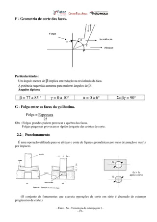- Fatec - So - Tecnologia de estampagem 1 -
- 19 -
F - Geometria de corte das facas.
Particularidades :
Um ângulo menor de β implica em redução na resistência da faca.
A potência requerida aumenta para maiores ângulos de β.
Ângulos típicos:
β = 77 a 85 ° γ = 0 a 10° α = 0 a 6° Σαβγ = 90°
G - Folga entre as facas da guilhotina.
Folga = Espessura
25
Obs : Folgas grandes podem provocar a quebra das facas.
Folgas pequenas provocam o rápido desgaste das arestas de corte.
2.2 – Puncionamento
É uma operação utilizada para se efetuar o corte de figuras geométricas por meio de punção e matriz
por impacto.
(O conjunto de ferramentas que executa operações de corte em série é chamado de estampo
progressivo de corte.)
 