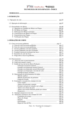 - Fatec - So - Tecnologia de estampagem 1 -
- 2 -
TECNOLOGIA DE ESTAMPAGEM – ÍNDICE
SIMBOLOGIA ............................................................................................................ pág 04
1- INTRODUÇÃO
1.1- Operações de corte ................................................................................................ pág 05
1.2- Operações de deformação ..................................................................................... pág 07
1.3- Generalidades dos Metais...................................................................................... pág 08
A - Operações no Trabalho dos Metais em Chapas................................................pág 09
B - Os Metais em Chapas ..................................................................................pág 09
C - Fabricação dos Metais Laminados.................................................................. pág 09
D - Características dos Metais em Chapas............................................................ pág 10
E - Características das Chapas.............................................................................. pág 11
F - Verificações das Chapas ........................................................................... pág 11
2- OPERAÇÕES DE CORTE
2.1- Corte com tesoura guilhotina .......................................................................pág 13
A - Força de corte em tesoura guilhotina............................................................. pág 13
B - Fases do corte em tesoura guilhotina............................................................. pág 14
C - Tesoura guilhotina com facas paralelas.......................................................... pág 15
D - Tesoura guilhotina com facas inclinadas....................................................... pág 16
E - Condição máxima de inclinação das facas............................................... pág 17
F - Geometria de corte das facas.......................................................................... pág 19
G - Folga entre as facas da guilhotina................................................................... pág 19
2.2- Puncionamento........................................................................................................ pág 19
A - Força de corte no puncionamento................................................................... pág 20
B - Folga entre punção e matriz............................................................................ pág 20
C - Estudo de Lay-out da tira (Baixa Produção)................................................... pág 22
- Utilização racional do material.............................................................. pág 22
- Estampo com disposição normal (Vertical) .......................................... pág 23
- Estampo com disposição normal (Horizontal) ..................................... pág 25
- Estampo com disposição e inversão de corte.................................. pág 26
- Estampo de peças circulares....................................................................pág 27
D - Determinação do posicionamento da espiga.................................................... pág 29
- Método analítico..................................................................................... pág 29
- Método do baricentro do perímetro ................................................. pág 31
- Espiga de Fixação ............................................................................ pág 35
E - Construção e execução dos estampos de corte ...................................... pág 36
- Corte simples.......................................................................................... pág 36
- Aberto com guia para o punção ...................................................pág 37
- Fechado com guia p/ o punção e p/ a chapa............................................ pág 37
- Aberto com colunas de guias ................................................................pág 38
- Aberto com extrator flutuante guiado por colunas ......................... pág 38
- Progressivo.............................................................................................. pág 39
F - Estampos progressivos de corte ............................................................... pág 39
G - Elementos construtivos dos estampos de corte ...................................... pág 42
- Limitadores de avanço............................................................................ pág 42
- Placas de choque .............................................................................pág 45
- Punções ......................................................................................... pág 46
- Porta-punção ................................................................................... pág 48
- Régua de Guia da Fita............................................................................ pág 49
 